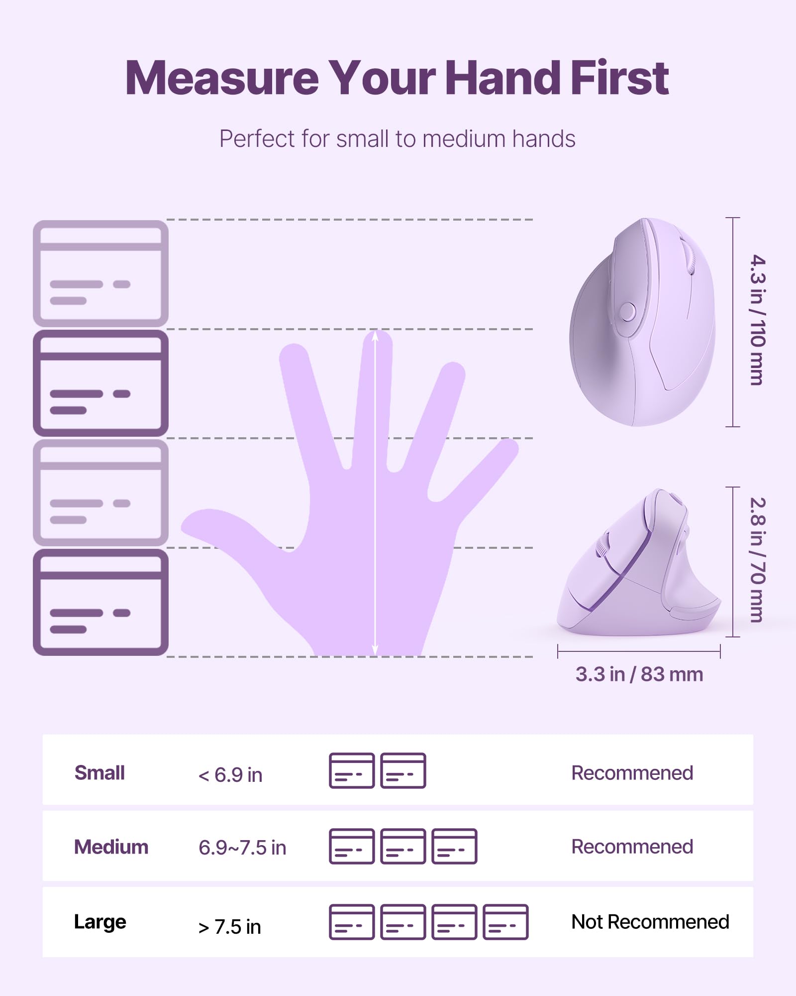 Measure Your Hand First  
Perfect for small to medium hands  

Small: < 6.9 in  
Recommended  

Medium: 6.9~7.5 in  
Recommended  

Large: > 7.5 in  
Not Recommended  

4.3 in / 110 mm  
3.3 in / 83 mm  
2.8 in / 70 mm