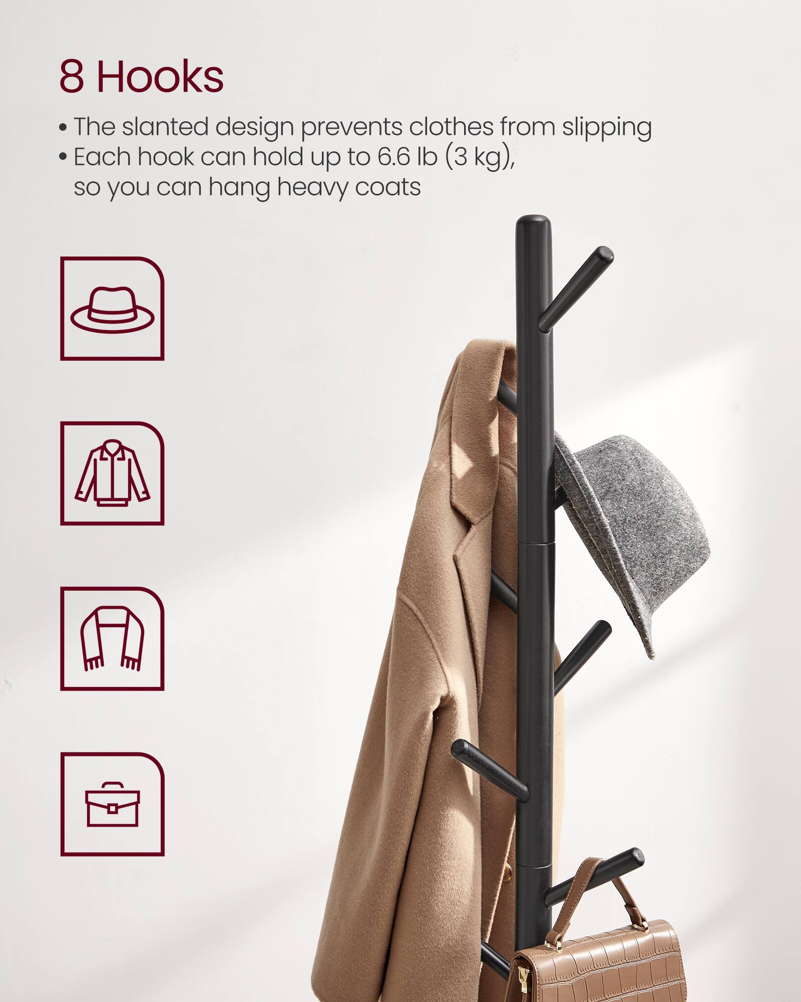 8 Hooks

- The slanted design prevents clothes from slipping
- Each hook can hold up to 6.6 lb (3 kg), so you can hang heavy coats