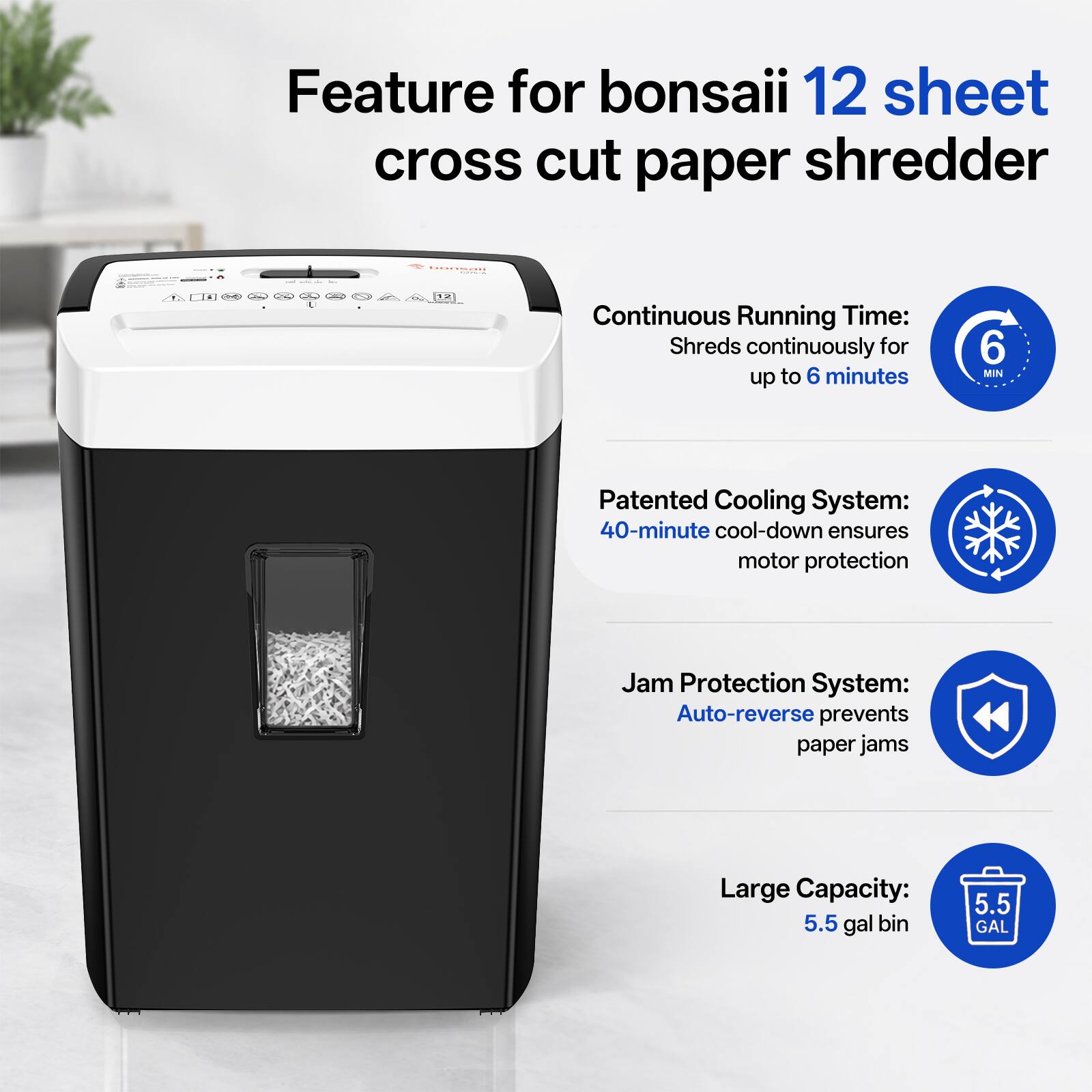Feature for bonsai 12 sheet cross cut paper shredder

Continuous Running Time: Shreds continuously for up to 6 minutes
6 MIN

Patented Cooling System: 40-minute cool-down ensures motor protection

Jam Protection System: Auto-reverse prevents paper jams

Large Capacity: 5.5 gal bin
5.5 GAL