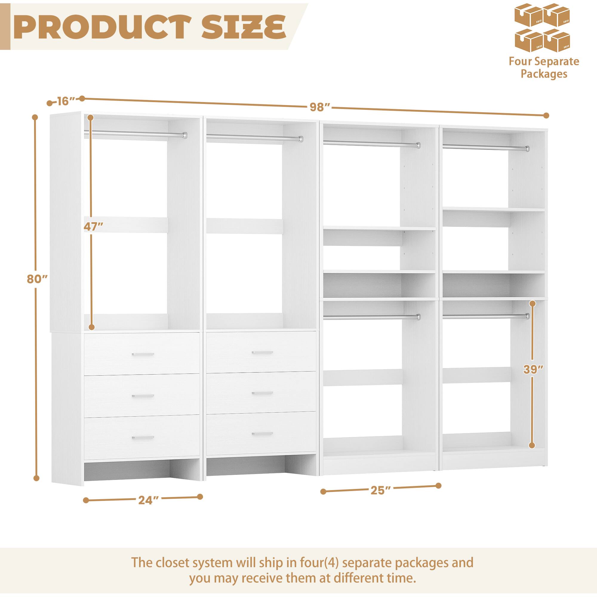 PRODUCT SIZE

Four Separate Packages

16" 98" 47" 80" 39" 24" 25"

The closet system will ship in four(4) separate packages and you may receive them at different time.