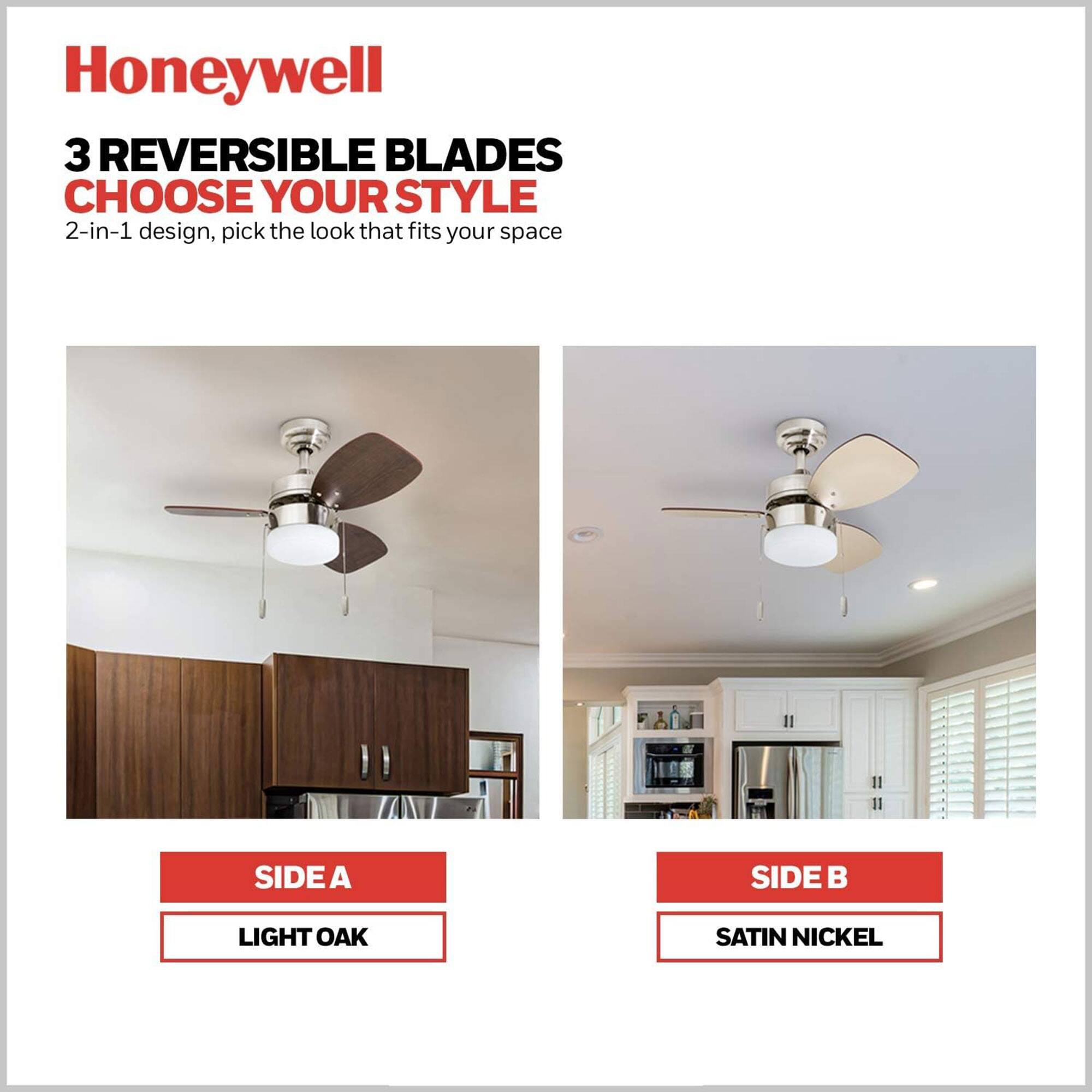 Honeywell

3 REVERSIBLE BLADES
CHOOSE YOUR STYLE

2-in-1 design, pick the look that fits your space

SIDE A
LIGHT OAK

SIDE B
SATIN NICKEL