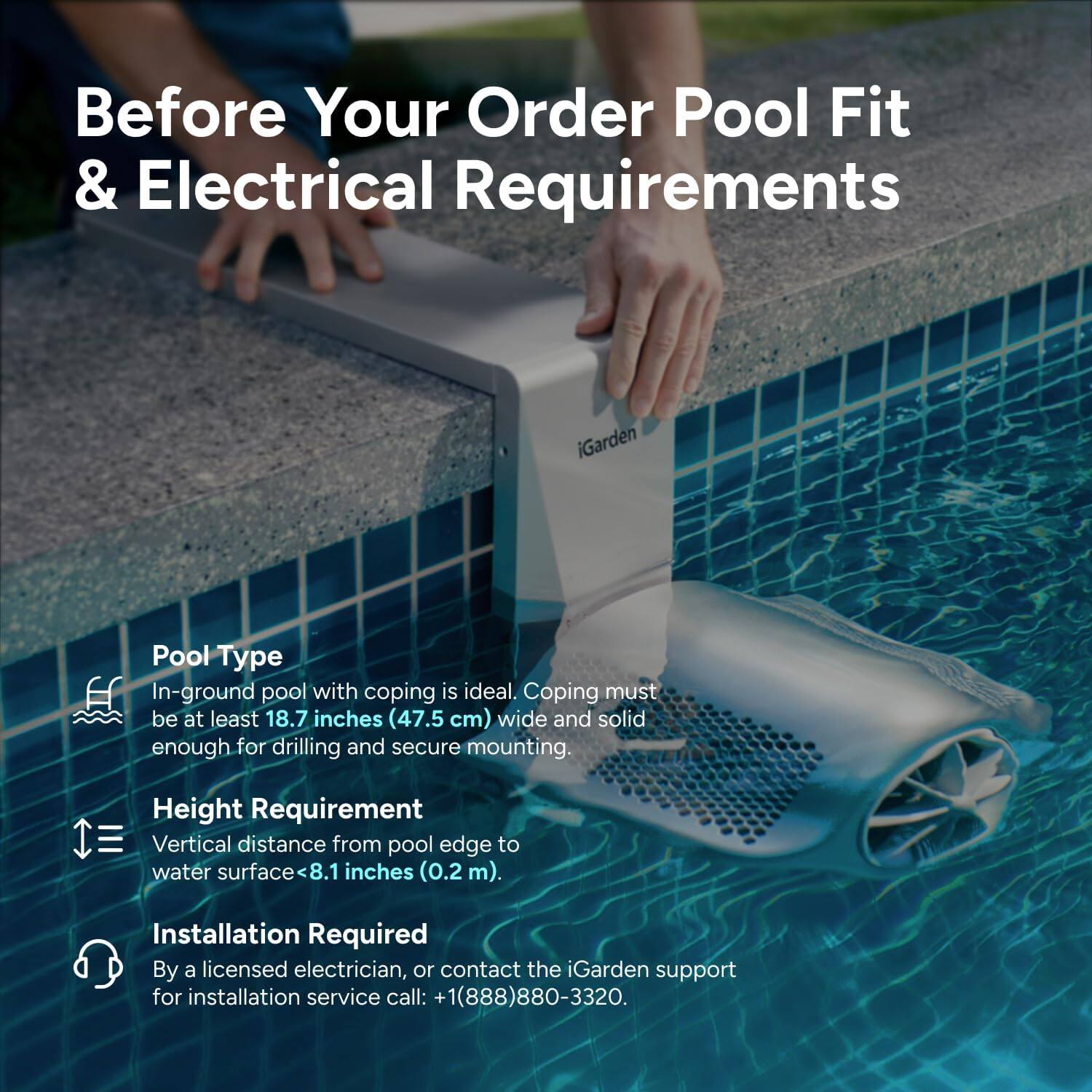 Before Your Order Pool Fit & Electrical Requirements

Pool Type
In-ground pool with coping is ideal. Coping must be at least 18.7 inches (47.5 cm) wide and solid enough for drilling and secure mounting.

Height Requirement
Vertical distance from pool edge to water surface <8.1 inches (0.2 m).

Installation Required
By a licensed electrician, or contact the iGarden support for installation service call: +1(888)880-3320.