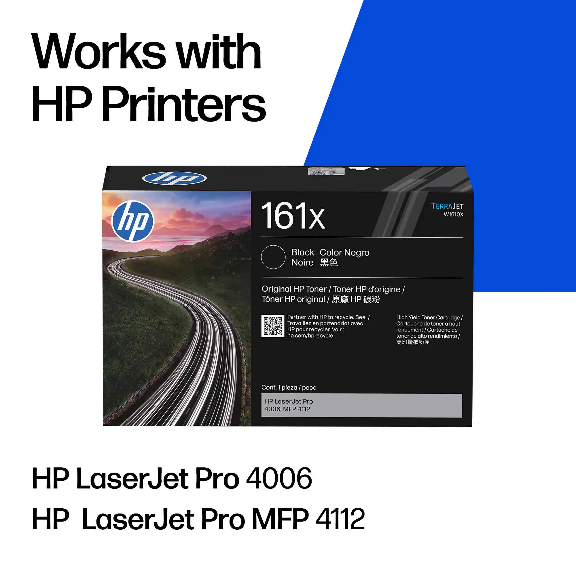 Works with HP Printers

161x  
Black / Color Negro / Noire / 黒色  
Original HP Toner / Toner HP d'origine / Toner HP original / 原廠 HP 碳粉 / Toner HP original / 원산 HP 톤ер  

Partner with HP to recycle. See: hp.com/hprecycle  
Trovaillez en partenariat avec HP pour recycler. Voir: hp.com/hprecycle  
High Yield Toner Cartridge / Cartouche de toner à haut rendement / Cartucho de toner de alto rendimiento / 高容量トナー・カートリッジ  

Cont. 1 pièce / 1 pieza / 1 unit / 1 unidade  

HP LaserJet Pro 4006  
HP LaserJet Pro MFP 4112  

HP LaserJet Pro 4006  
HP LaserJet Pro MFP 4112