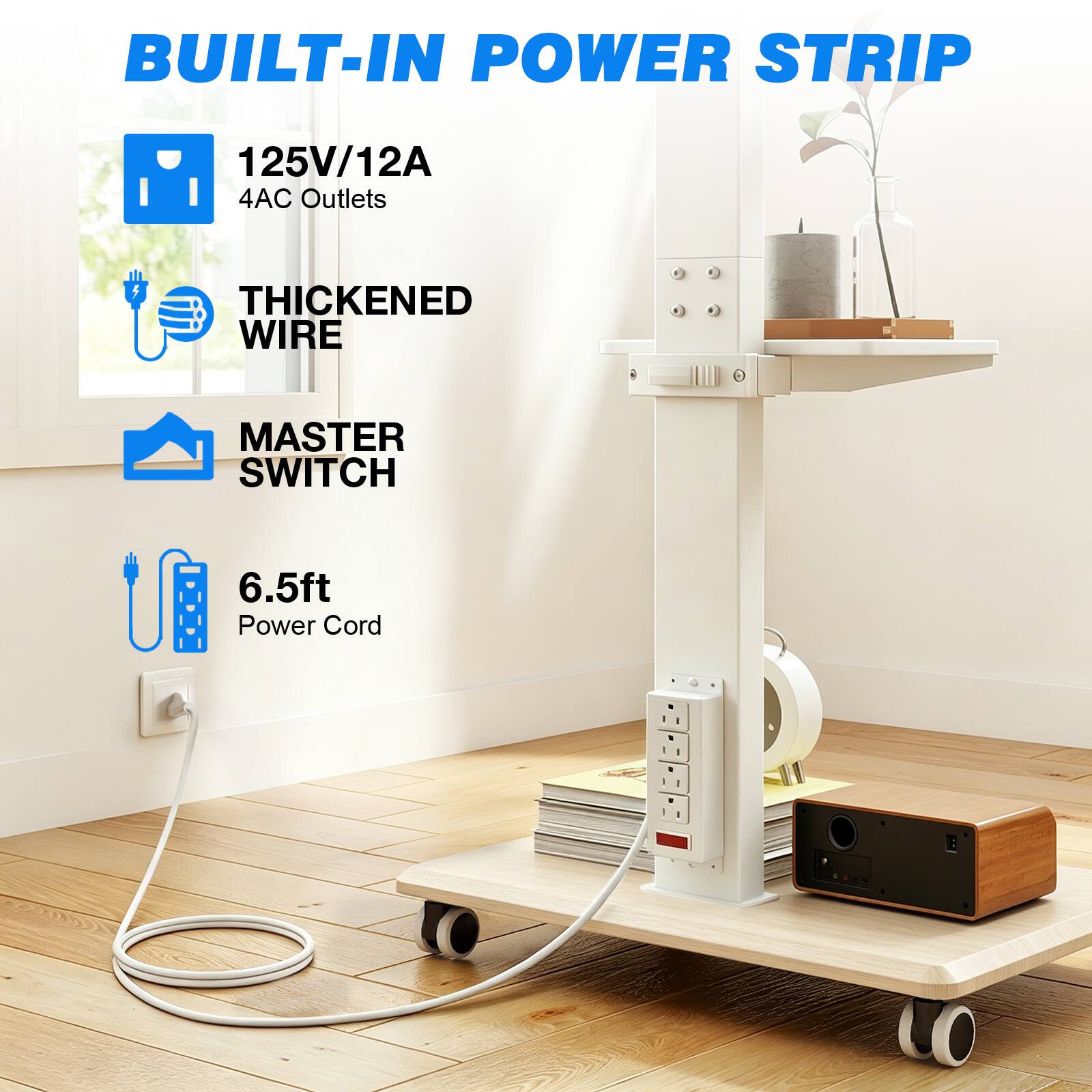 BUILT-IN POWER STRIP

125V/12A 4AC Outlets

THICKENED WIRE

MASTER SWITCH

6.5ft Power Cord