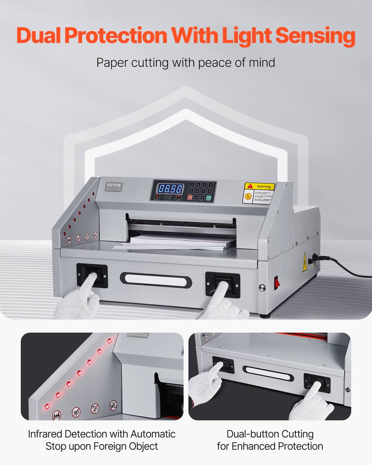 Dual Protection With Light Sensing  
Paper cutting with peace of mind  

VEVOR  

warning  

Infrared Detection with Automatic Stop upon Foreign Object  
Dual-button Cutting for Enhanced Protection