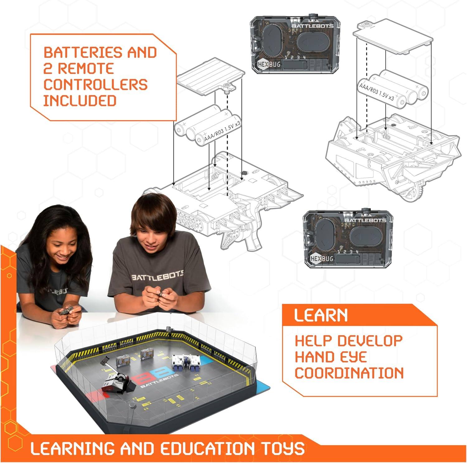 BATTLEBOTS BATTERIES AND 2 REMOTE CONTROLLERS INCLUDED  
10S HEX BUG AAA/R03 1.5V x3  
AAA/R03 1.5V x3  

BATTLEBOTS HEX BUG  

LEARN  
HELP DEVELOP HAND EYE COORDINATION  

LEARNING AND EDUCATION TOYS