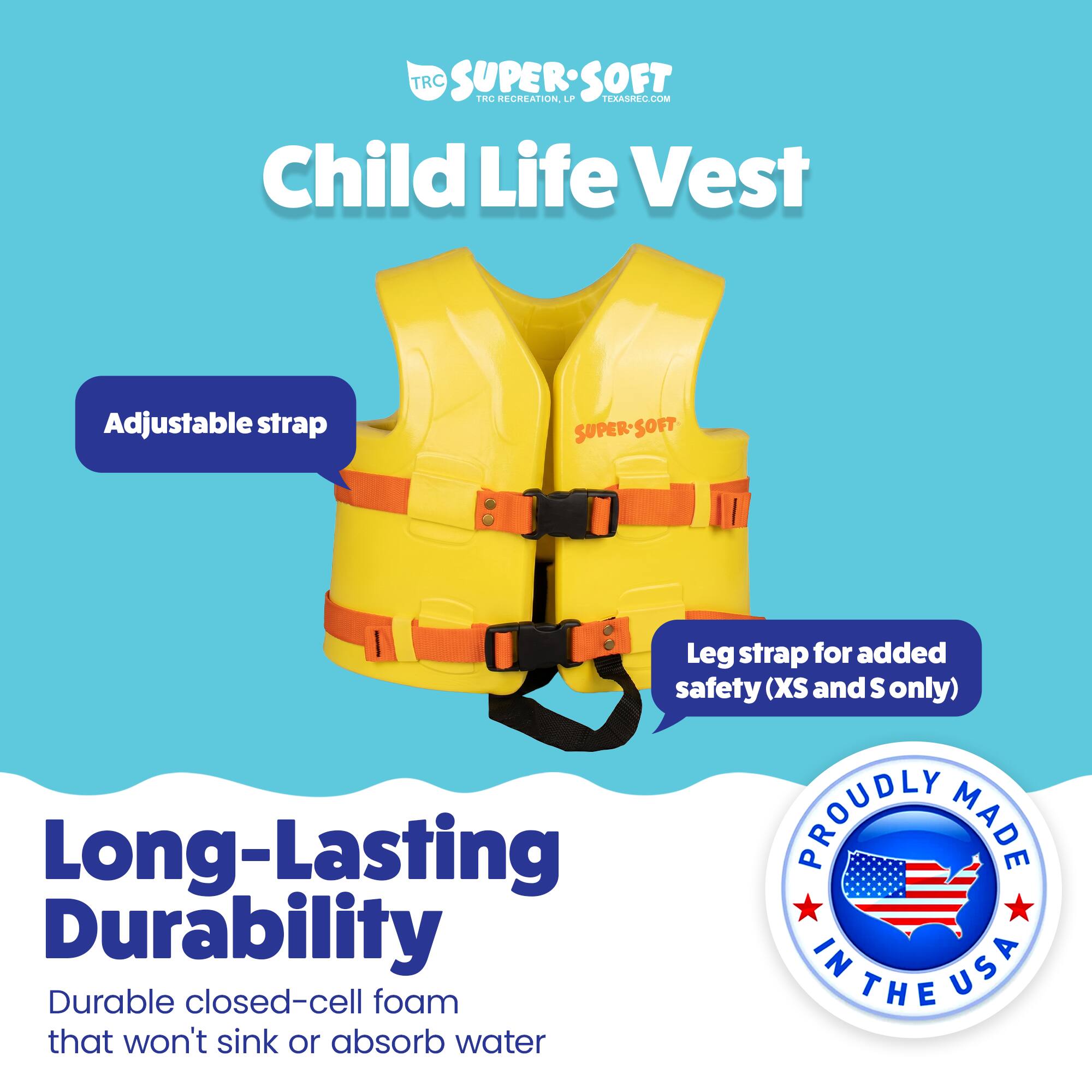 TRC SUPERSOFT TRC RECREATION. LPP TEXASREC.COM Child Life Vest Adjustable strap SUPER-SOFT SOFT Leg strap for added safety (XS and S only) Long-Lasting PROUDLY MADE IN USA Durable closed-cell foam that won't sink or absorb water