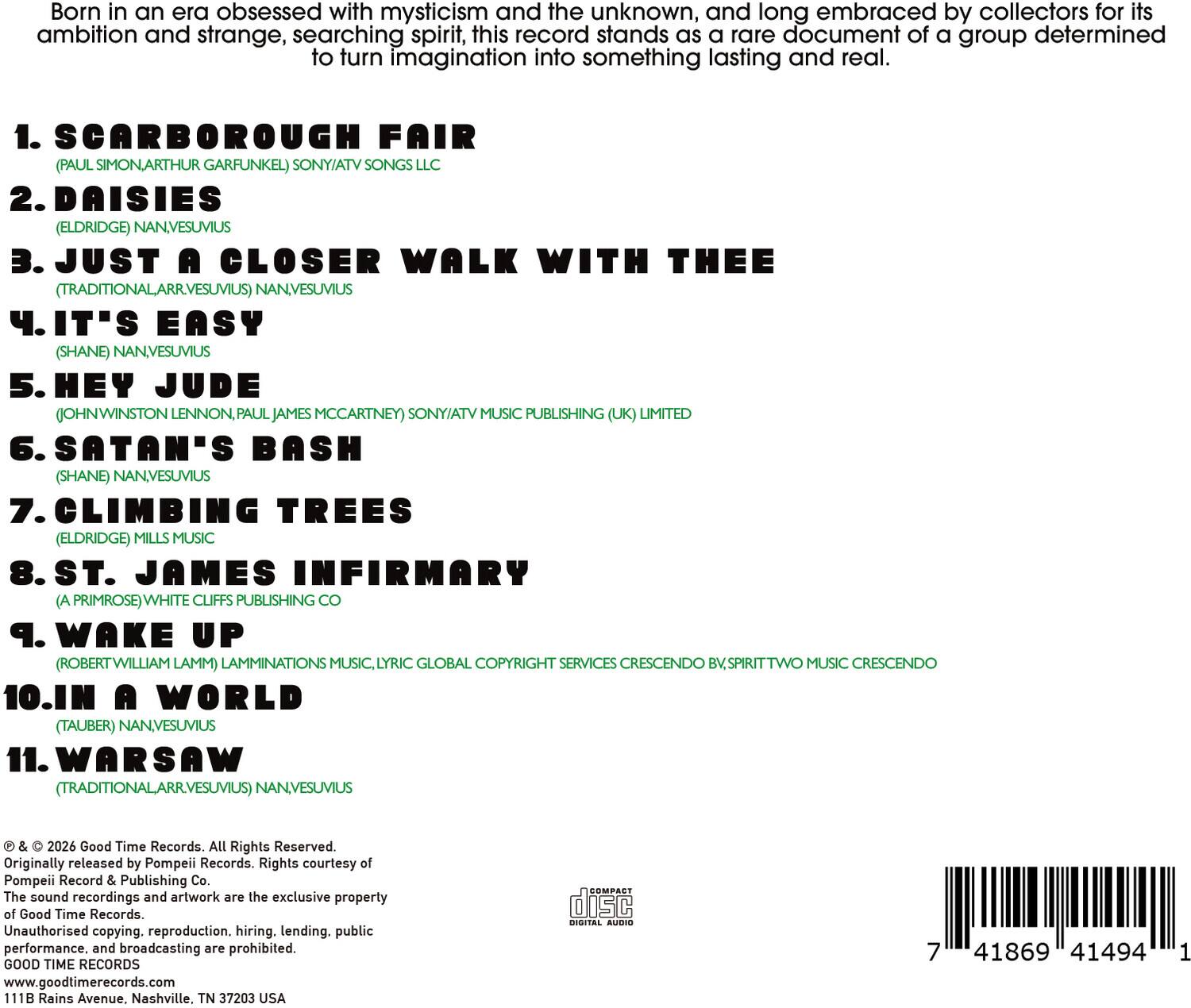 Born in an era obsessed with mysticism and the unknown, and long embraced by collectors for its ambition and strange, searching spirit, this record stands as a rare document of a group determined to turn imagination into something lasting and real.

1. SCARBOROUGH FAIR (PAUL SIMON/ARTHUR GARFUNKEL) SONY/ATV SONGS LLC
2. DAISIES (ELDRIDGE) NANVESUVIUS
3. JUST A CLOSER WALK WITH THEE (TRADITIONAL/ARR:VESUVIUS) NANVESUVIUS
4. IT'S EASY (SHANE) NANVESUVIUS
5. HEY JUDE (JOHN WINSTON LENNON, PAUL JAMES MCCARTNEY) SONY/ATV MUSIC PUBLISHING (UK) LIMITED
6. SATAN'S BASH (SHANE) NANVESUVIUS
7. CLIMBING TREES (ELDRIDGE) MILLS MUSIC
8. ST. JAMES INFIRMARY (A PRIMROSE) WHITE CLIFFS PUBLISHING CO.
9. WAKE UP (ROBERT WILLIAM LAMM) LAMMINATIONS MUSIC,