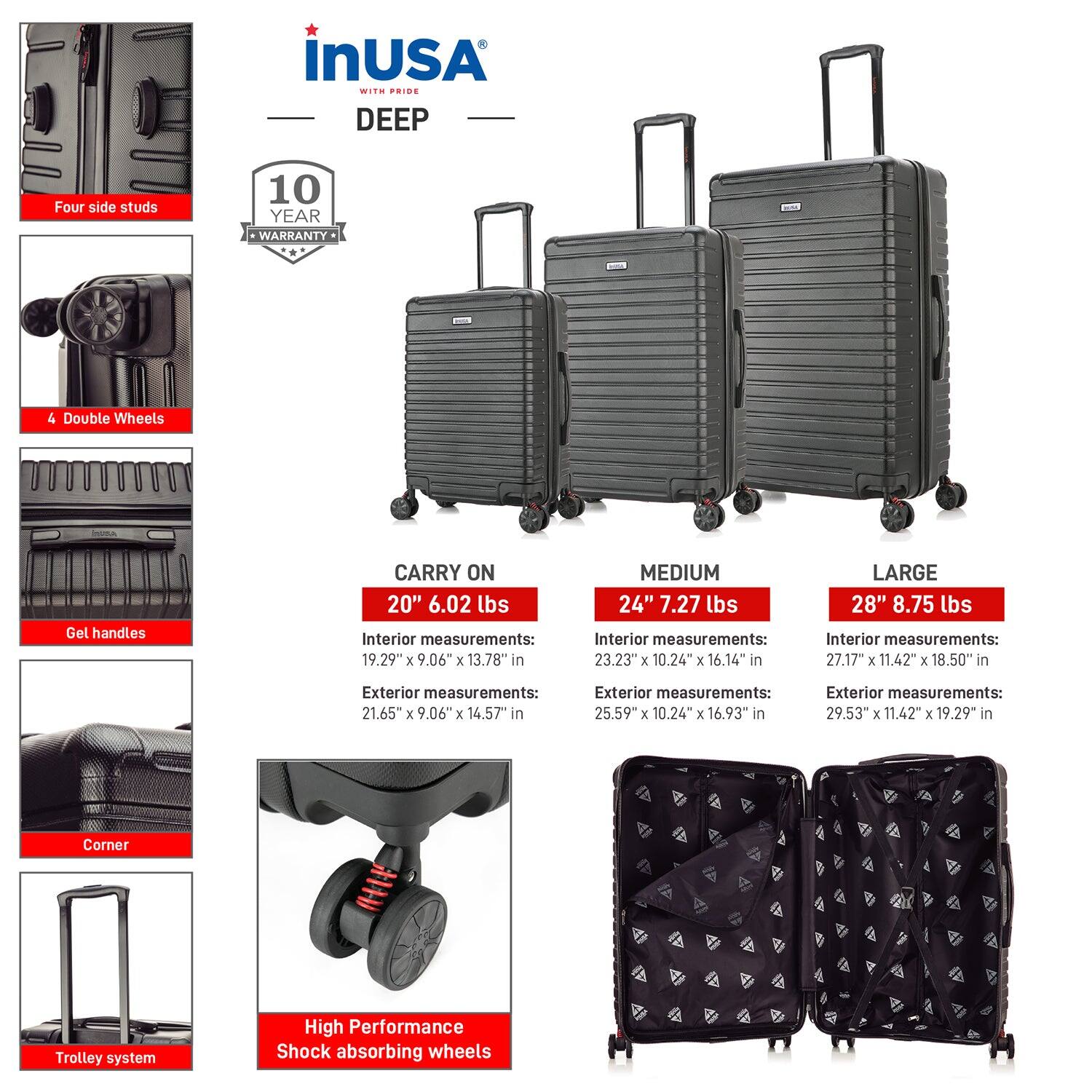 **InUSA with Pride DEEP**

- **Four side studs**
- **4 Double Wheels**
- **Gel handles**
- **Corner**
- **Trolley system**
- **High Performance Shock absorbing wheels**

**10 YEAR WARRANTY**

**CARRY ON**
- **20" 6.02 lbs**
  - Interior measurements: 19.29" x 9.06" x 13.78" in
  - Exterior measurements: 21.65" x 9.06" x 14.57" in

**MEDIUM**
- **24" 7.27 lbs**
  - Interior measurements: 23.23" x 10.24" x 16.14" in
  - Exterior measurements: 25.59" x 10.24" x 16.93" in

**LARGE**
- **28" 8.75 lbs**
  - Interior measurements: 27.17" x 11.42" x 18.50" in
  - Exterior measurements: 29.