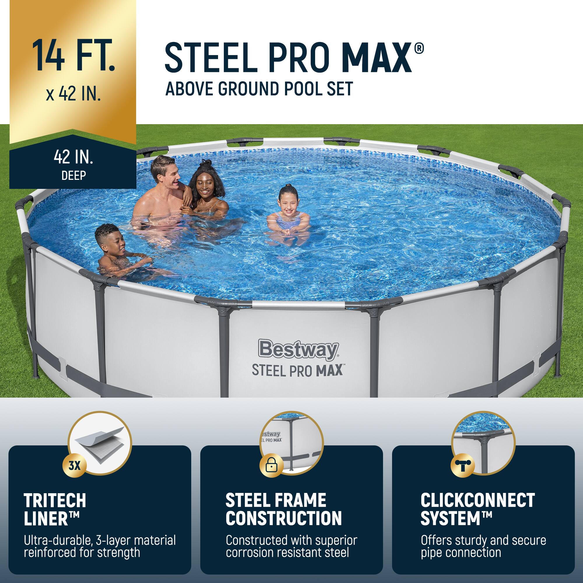 14 FT. x 42 IN.  
42 IN. DEEP  

STEEL PRO MAX®  
ABOVE GROUND POOL SET  

Bestway  
STEEL PRO MAX  

TRITECH LINER™  
Ultra-durable, 3-layer material reinforced for strength  

STEEL FRAME CONSTRUCTION  
Constructed with superior corrosion resistant steel  

CLICKCONNECT SYSTEM™  
Offers sturdy and secure pipe connection