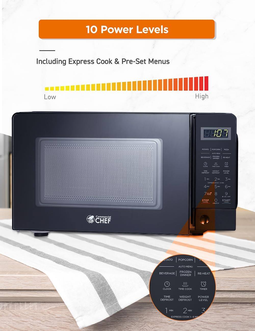 10 Power Levels Including Express Cook & Pre-Set Menus Low High

POTATO POPCORN PA AT - REVERAGE PROZEN MHA DEs nO 2 WEGNT FORVER ErROST iIAN LEVEL 1 -- 2 - - 4 - 5 3 - 6 - 7 N STOP START . H UNLOCK

Commercial CHEF

TATO POPCORN AUTO MENU BEVERAGE FROZEN RE-HEAT DINNER CLOCK 122 TIME COOK TIMER HN TIME WEIGHT POWER DEFROST DEFROST LEVEL 1 MIN 2 MN 3 EXPRESS COOK & MP