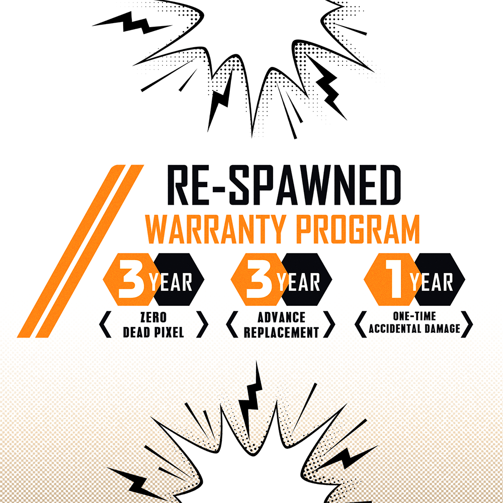 RE-SPAWNED WARRANTY PROGRAM  
3 YEAR  
ZERO ADVANCE  
DEAD PIXEL  

3 YEAR  
ADVANCE REPLACEMENT  

1 YEAR  
ONE-TIME ACCIDENTAL DAMAGE