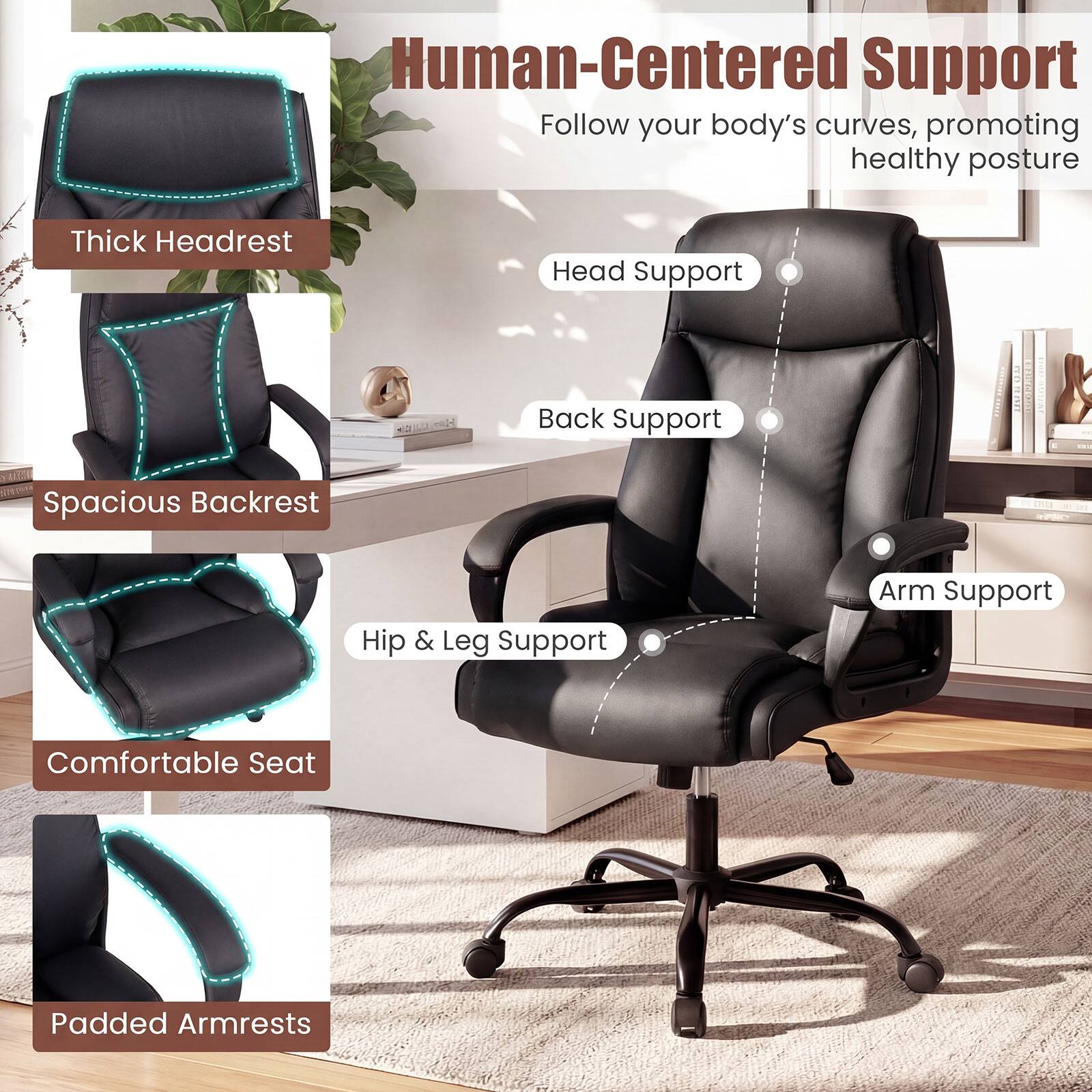 Human-Centered Support  
Follow your body's curves, promoting healthy posture

- Thick Headrest
- Spacious Backrest
- Hip & Leg Support
- Comfortable Seat
- Padded Armrests

- Head Support
- Back Support
- Arm Support