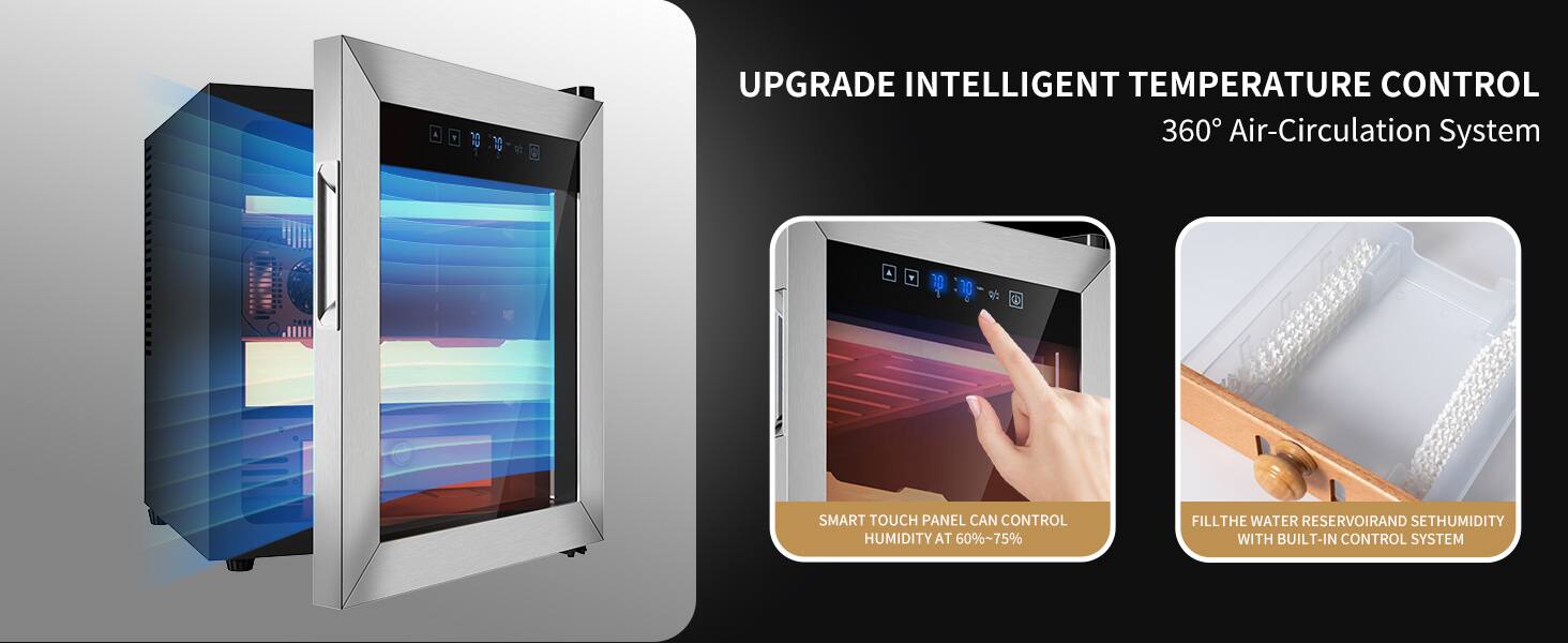 UPGRADE INTELLIGENT TEMPERATURE CONTROL  
360° Air-Circulation System  

SMART TOUCH PANEL CAN CONTROL HUMIDITY AT 60%~75%  

FILL THE WATER RESERVOIR AND SET HUMIDITY WITH BUILT-IN CONTROL SYSTEM