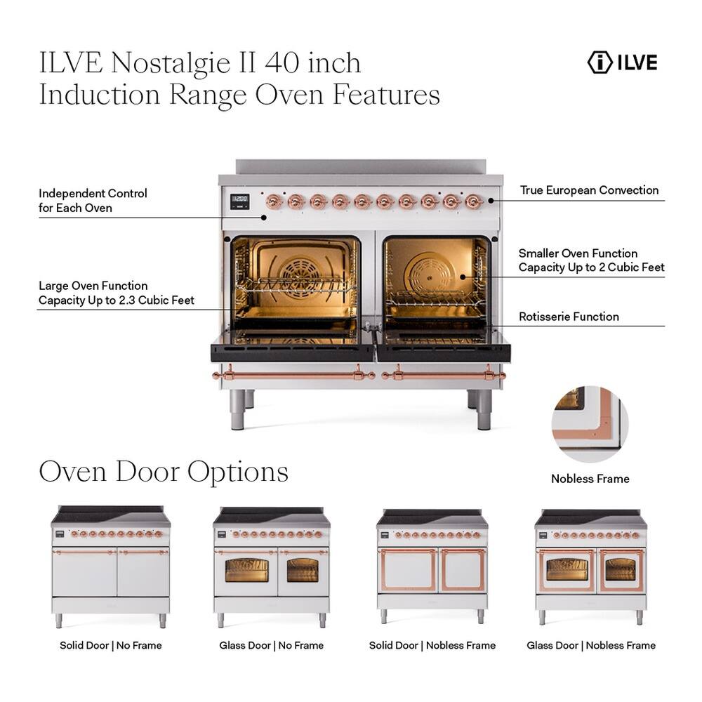 ILVE Nostalgia II 40 inch Induction Range Oven Features

- Independent Control for Each Oven
- True European Convection
- Large Oven Function Capacity Up to 2.3 Cubic Feet
- Smaller Oven Function Capacity Up to 2 Cubic Feet
- Rotisserie Function

Oven Door Options

- Solid Door | No Frame
- Glass Door | No Frame
- Solid Door | Nobless Frame
- Glass Door | Nobless Frame