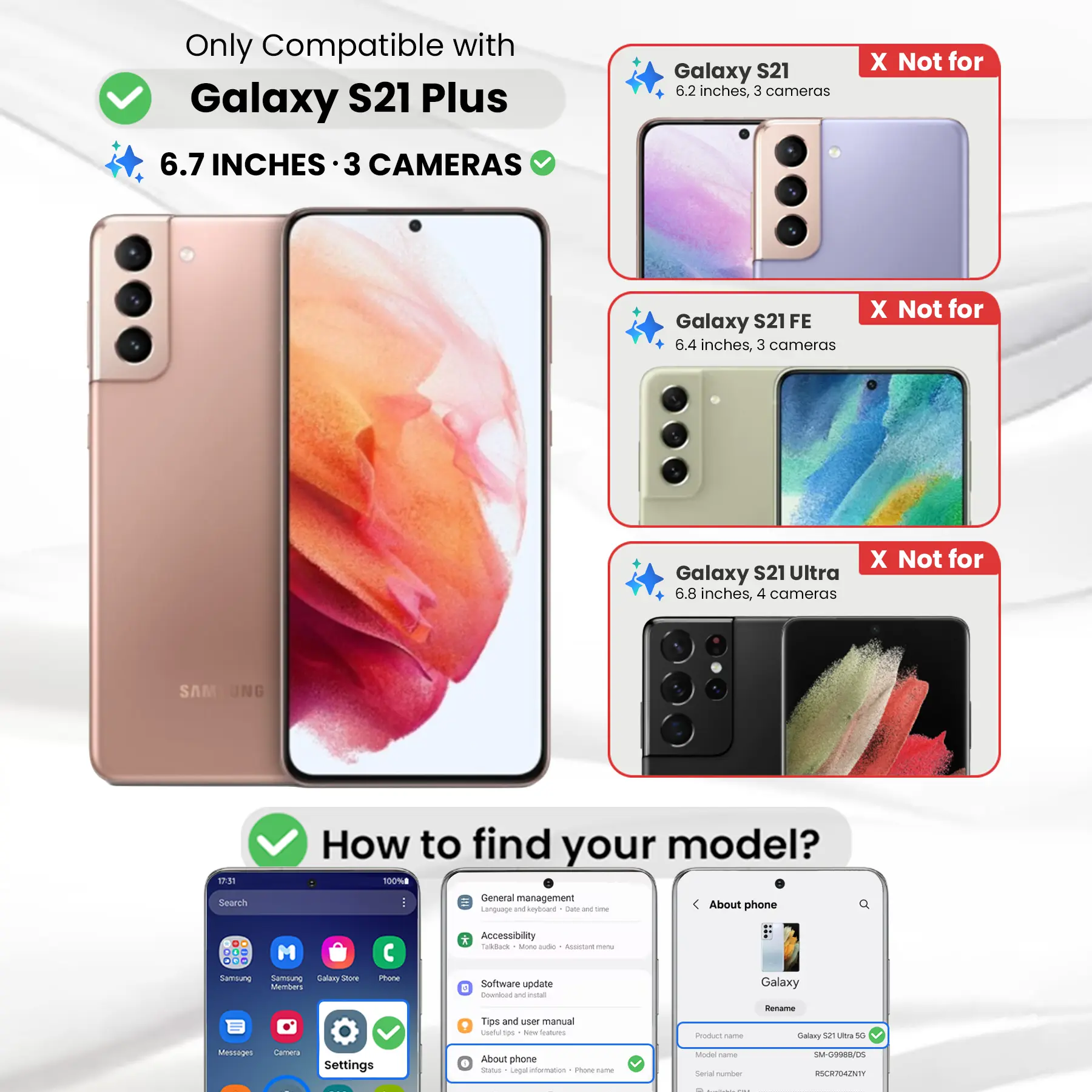 Only Compatible with Galaxy S21 Plus  
6.7 INCHES · 3 CAMERAS

Galaxy S21  
6.2 inches, 3 cameras  
X Not for

Galaxy S21FE  
6.4 inches, 3 cameras  
X Not for

Galaxy S21 Ultra  
6.8 inches, 4 cameras  
X Not for

SAM

17:31

How to find your model?  
100%

Search  
General management  
Language and keyboard  
Date & time  
About phone  
DO ...

* Accessibility  
* TalkBack  
* Ming aide  
* ALUSIATE menu  
* Samsung  
* Samblung Salary Store Members  
* Phone  
* Software update  
* Download W estad  
* Galaxy  
* Tips and user manual  
* tips  
* New Stalcom  
* Product name  
* Rename Galaxy 52 Ultra 50  
* Messages  
* Camera  
* Settings  
* About phone  
* Status  
* Legal information  
* Phone -  
* Model Carber  
* Serial number  
* SM-G9988/05  
* RSCR704ZNTY