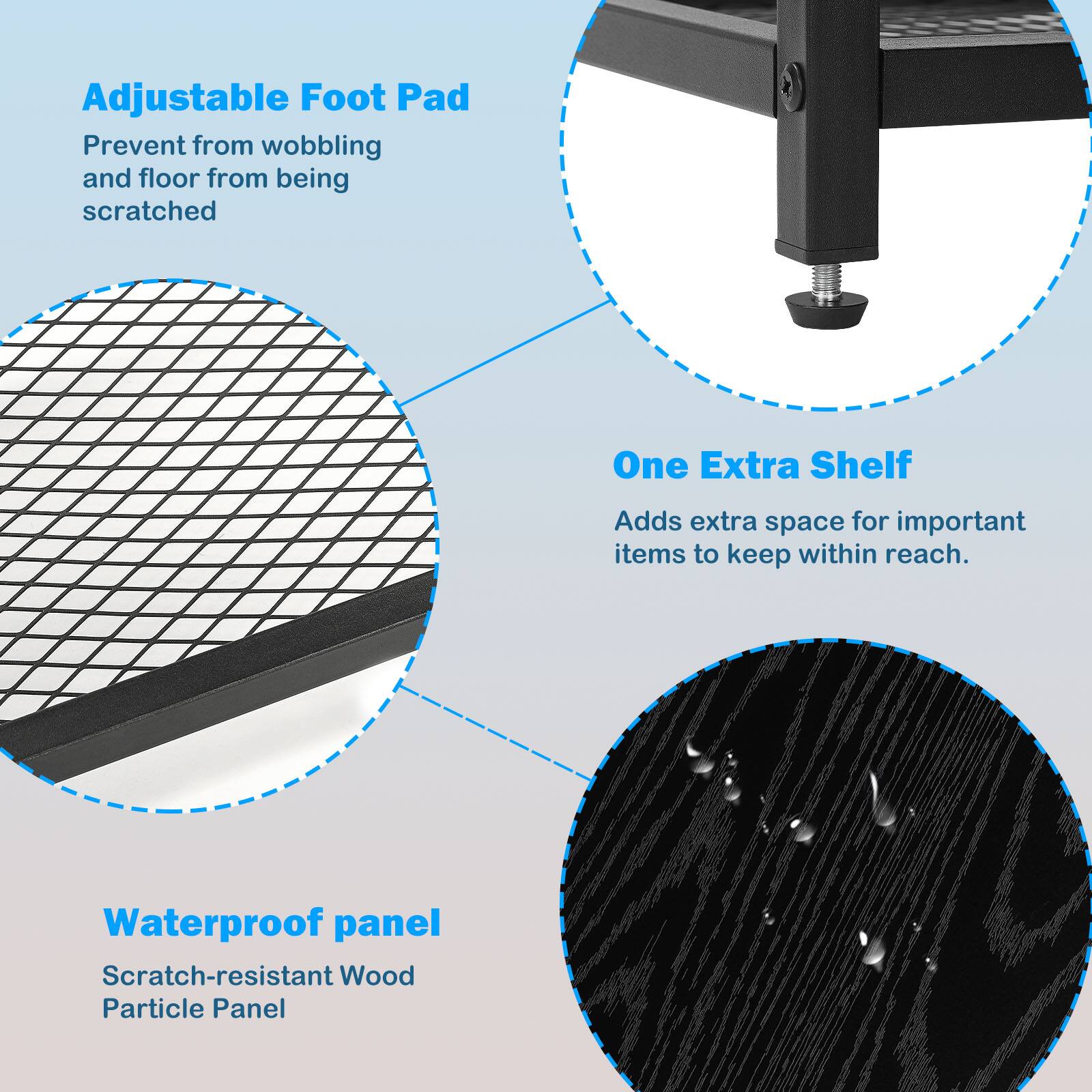 Adjustable Foot Pad  
Prevent from wobbling and floor from being scratched  

One Extra Shelf  
Adds extra space for important items to keep within reach.  

Waterproof panel  
Scratch-resistant Wood Particle Panel