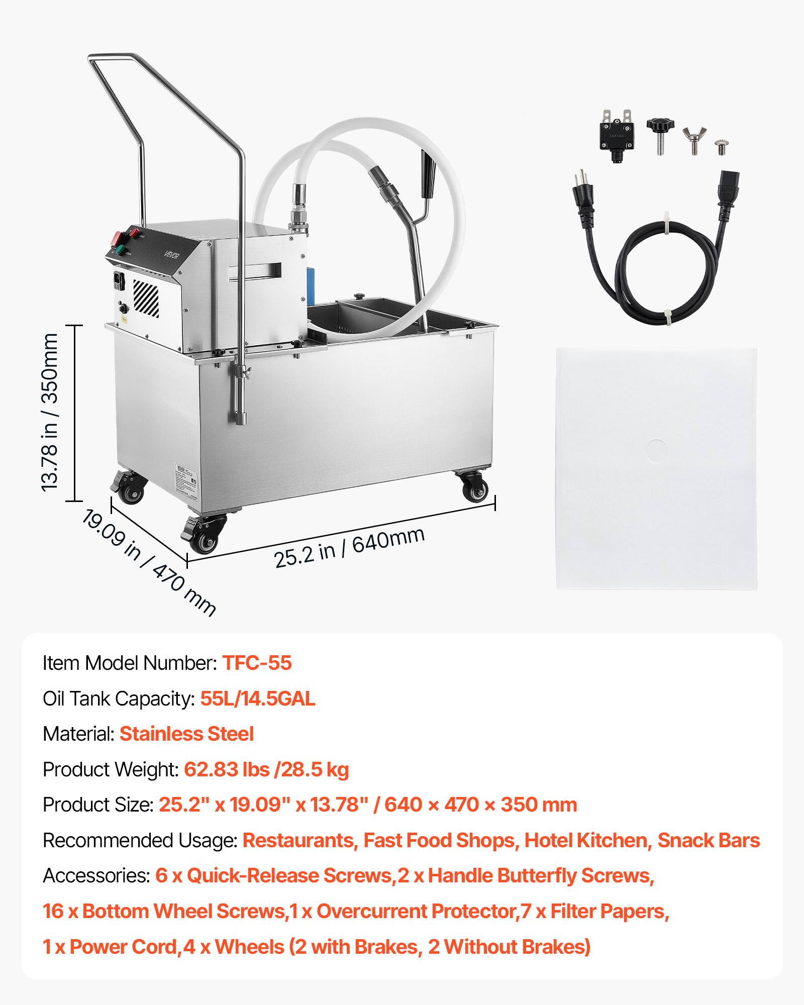 6a 350mm / in 13.78 19.09 in I 470 mm in I 640mm 25.2

Item Model Number: TFC-55

Oil Tank Capacity: 55L/14.5GAL

Material: Stainless Steel

Product Weight: 62.83 lbs /28.5 kg

Product Size: 25.2" X 19.09" x 13.78" / 640 x 470 x 350 mm

Recommended Usage: Restaurants, Fast Food Shops, Hotel Kitchen, Snack Bars

Accessories: 6 X Quick-Release Screws, 2 X Handle Butterfly Screws, 16 X Bottom Wheel Screws, 1 X Overcurrent Protector, 7 X Filter Papers, 1 x Power Cord, 4 X Wheels (2 with Brakes, 2 Without Brakes)