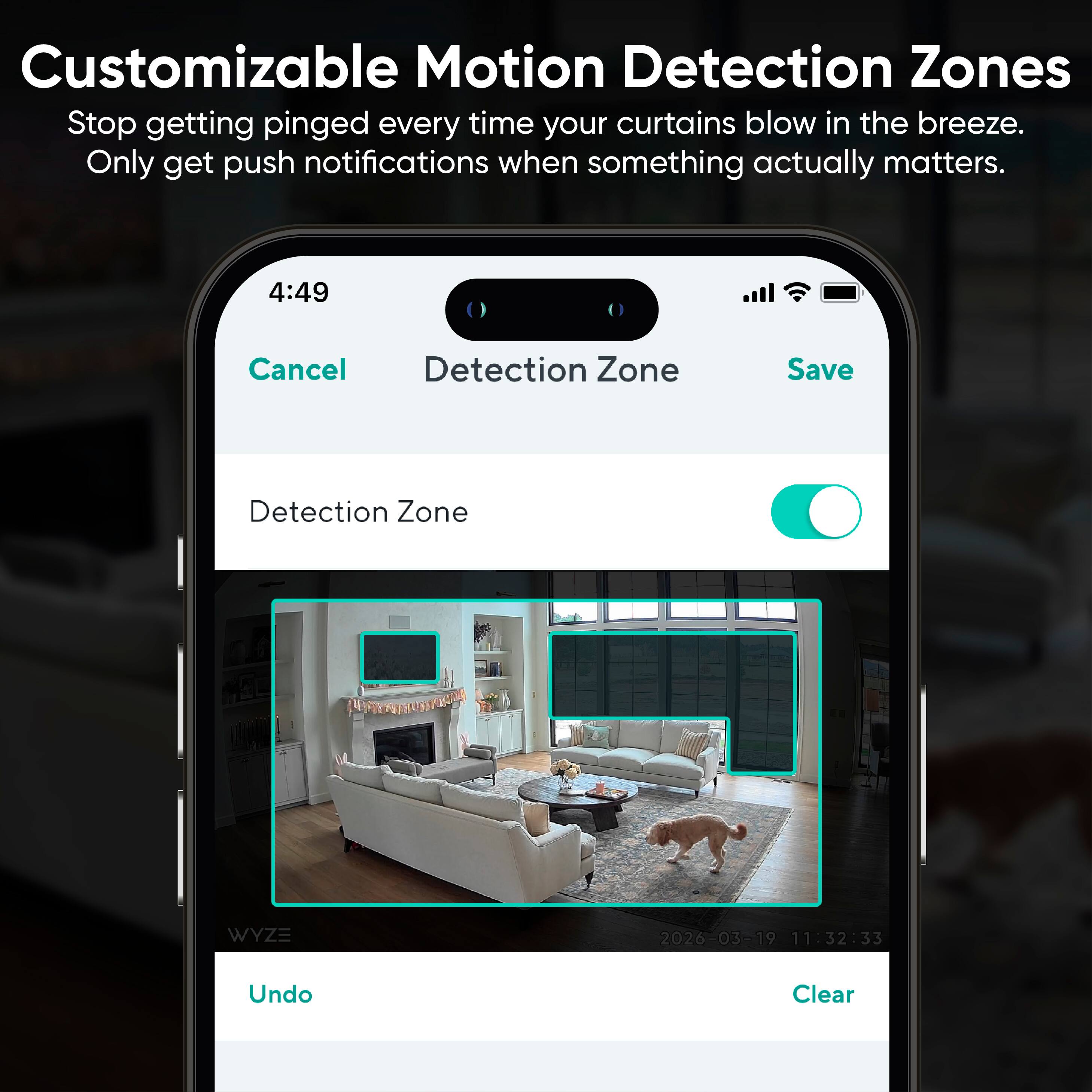 Customizable Motion Detection Zones  
Stop getting pinged every time your curtains blow in the breeze.  
Only get push notifications when something actually matters.  

4:49  
Cancel Detection Zone Save Detection Zone  

WYZE  
2026-03-19 11:32:33  

Undo Clear