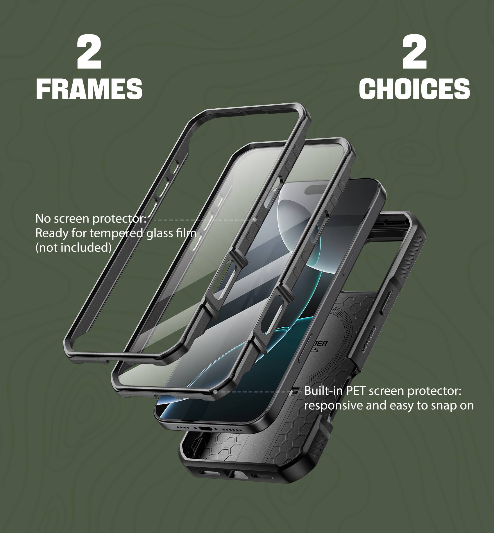 2 FRAMES 2 CHOICES

No screen protector: Ready for tempered glass film (not included)
Built-in PET screen protector: responsive and easy to snap on