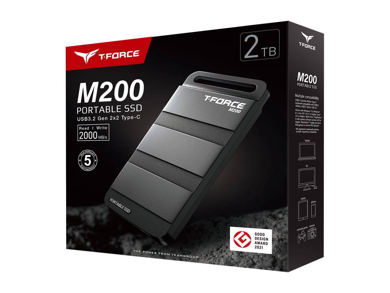 TFORCE M200 PORTABLE SSD  
USB3.2 Gen 2x2 Type-C  
Read & Write 2000 MB/s  
2 TB  

Multiple compatibility  
- USB3.2 Gen 2x2 Type-C  
- USB3.2 Gen 2 Type-A  
- USB3.1 Gen 2 Type-A  
- USB3.0 Type-A  
- USB2.0 Type-A  
- Lightning 3.0 (iOS)  
- Micro USB 3.0 (Android)  
- Supports Windows 10, macOS, Linux  
- 2.6 or higher  
- PS4/PS5  

5 Year Warranty  

THE POWER FROM TEAMGROUP  

GOOD DESIGN AWARD 2021  

GOODESIGN AWARD 2021
