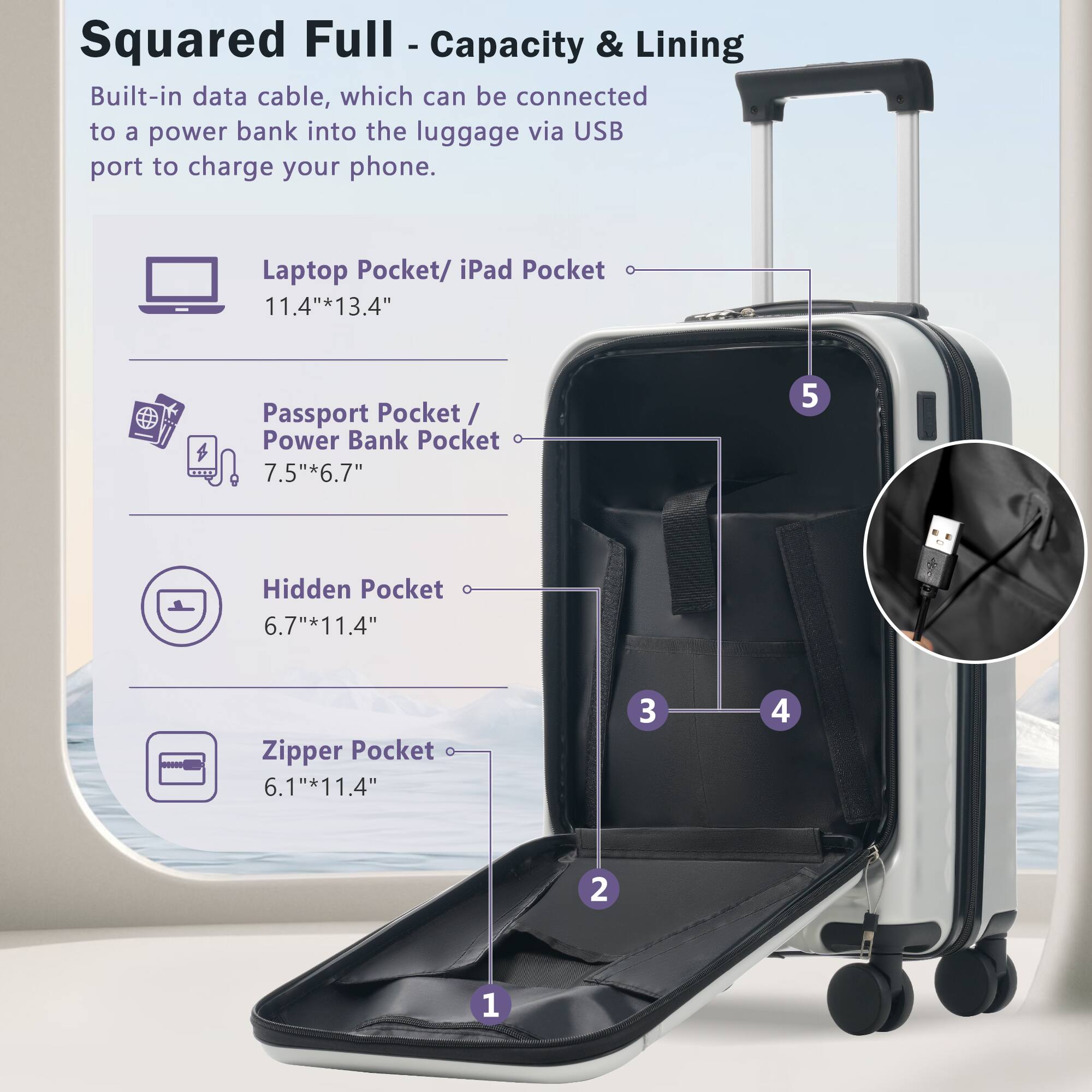 Squared Full - Capacity & Lining

Built-in data cable, which can be connected to a power bank into the luggage via USB port to charge your phone.

- Laptop Pocket/ iPad Pocket: 11.4" x 13.4"
- Passport Pocket/ Power Bank Pocket: 7.5" x 6.7"
- Hidden Pocket: 6.7" x 11.4"
- Zipper Pocket: 6.1" x 11.4"