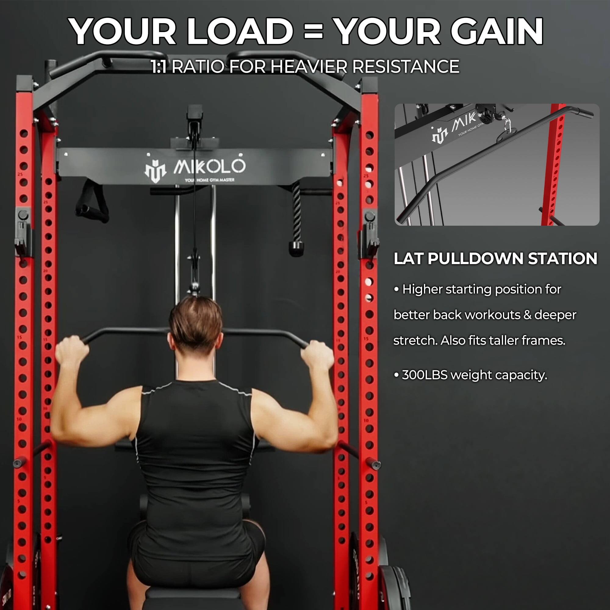 YOUR LOAD = YOUR GAIN

1:1 RATIO FOR HEAVIER RESISTANCE

MIKOLO
YOUR HOME GYM MASTER

LAT PULLDOWN STATION
- Higher starting position for better back workouts & deeper stretch. Also fits taller frames.
- 300LBS weight capacity.