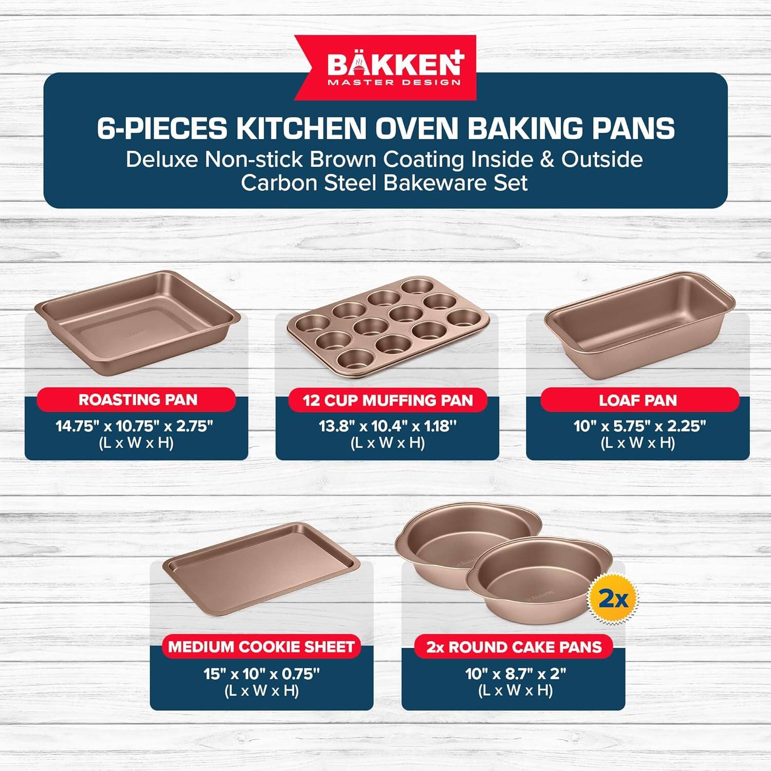 BKKEN MASTER DESIGN 6-PIECES KITCHEN OVEN BAKING PANS Deluxe Non-stick Brown Coating Inside & Outside Carbon Steel Bakeware Set
ROASTING PAN 14.75" x 10.75" x 2.75" (L x W x H)
12 CUP MUFFING PAN 13.8" x 10.4" x 1.18" (L x W x H)
LOAF PAN 10" x 5.75" x 2.25" (L x W x H)
2x MEDIUM COOKIE SHEET 15" x10"x0.75" (L x W x H)
2x ROUND CAKE PANS 10" x 8.7" x 2" (L x W x H)