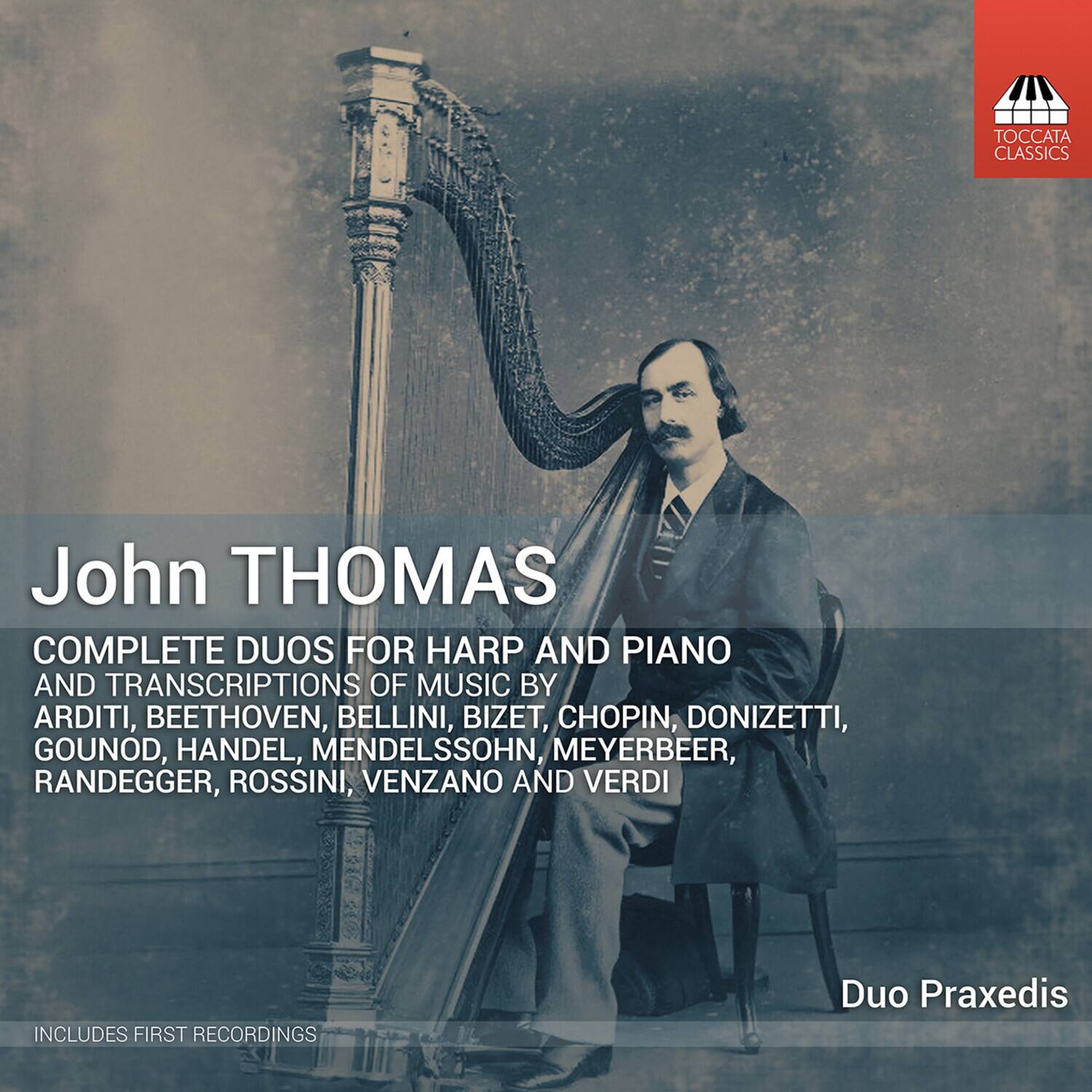 TOCCATA CLASSICS  
John THOMAS  
COMPLETE DUOS FOR HARP AND PIANO AND TRANSCRIPTIONS OF MUSIC BY ARDITI, BEETHOVEN, BELLINI, BIZET, CHOPIN, DONIZETTI, GOUNOD, HANDEL, MENDELSSOHN, MEYERBEER, RANDEGGER, ROSSINI, VENZANO AND VERDI  
INCLUDES FIRST RECORDINGS  
Duo Praxedis