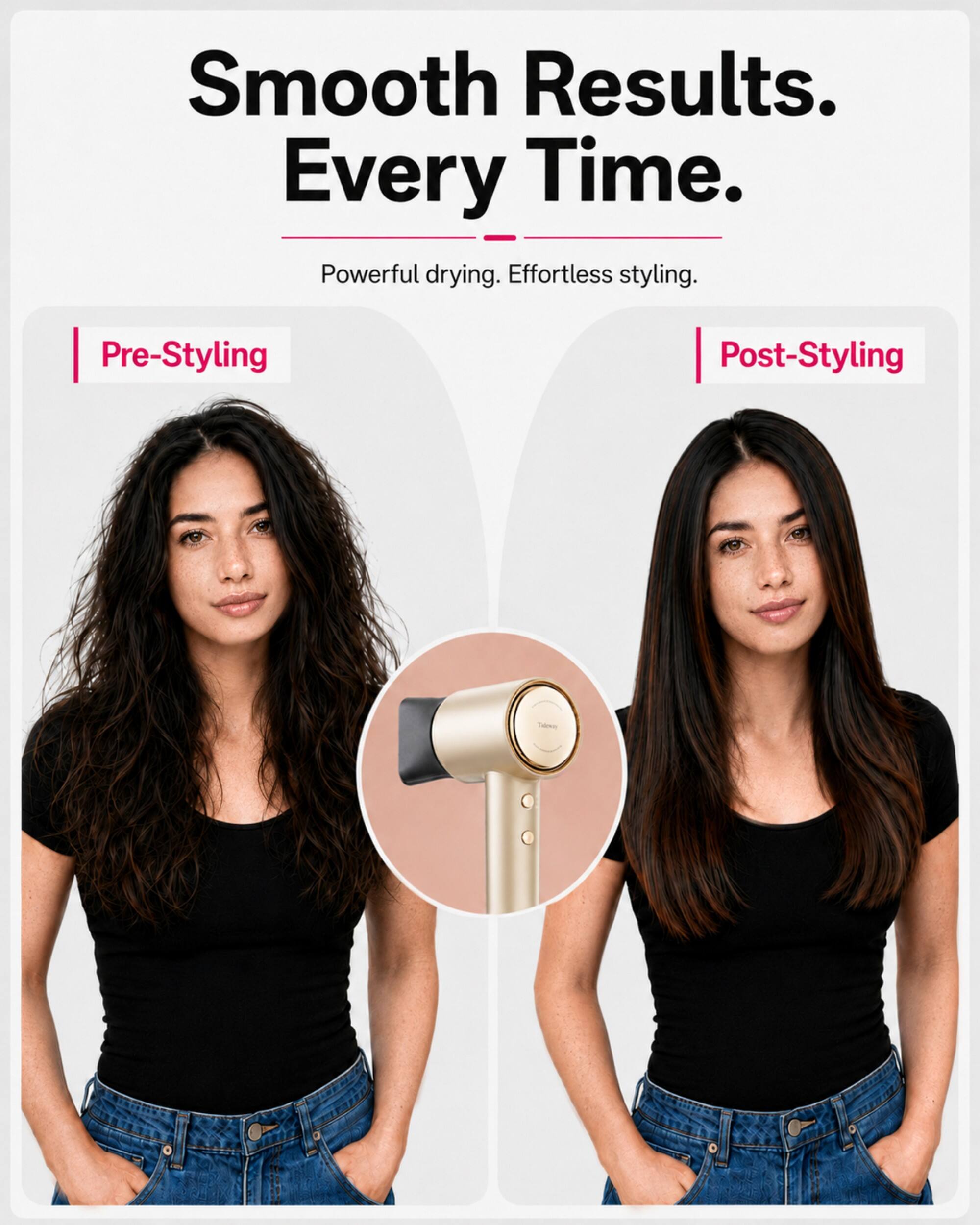 Smooth Results. Every Time. Powerful drying. Effortless styling.

Pre-Styling

Post-Styling
