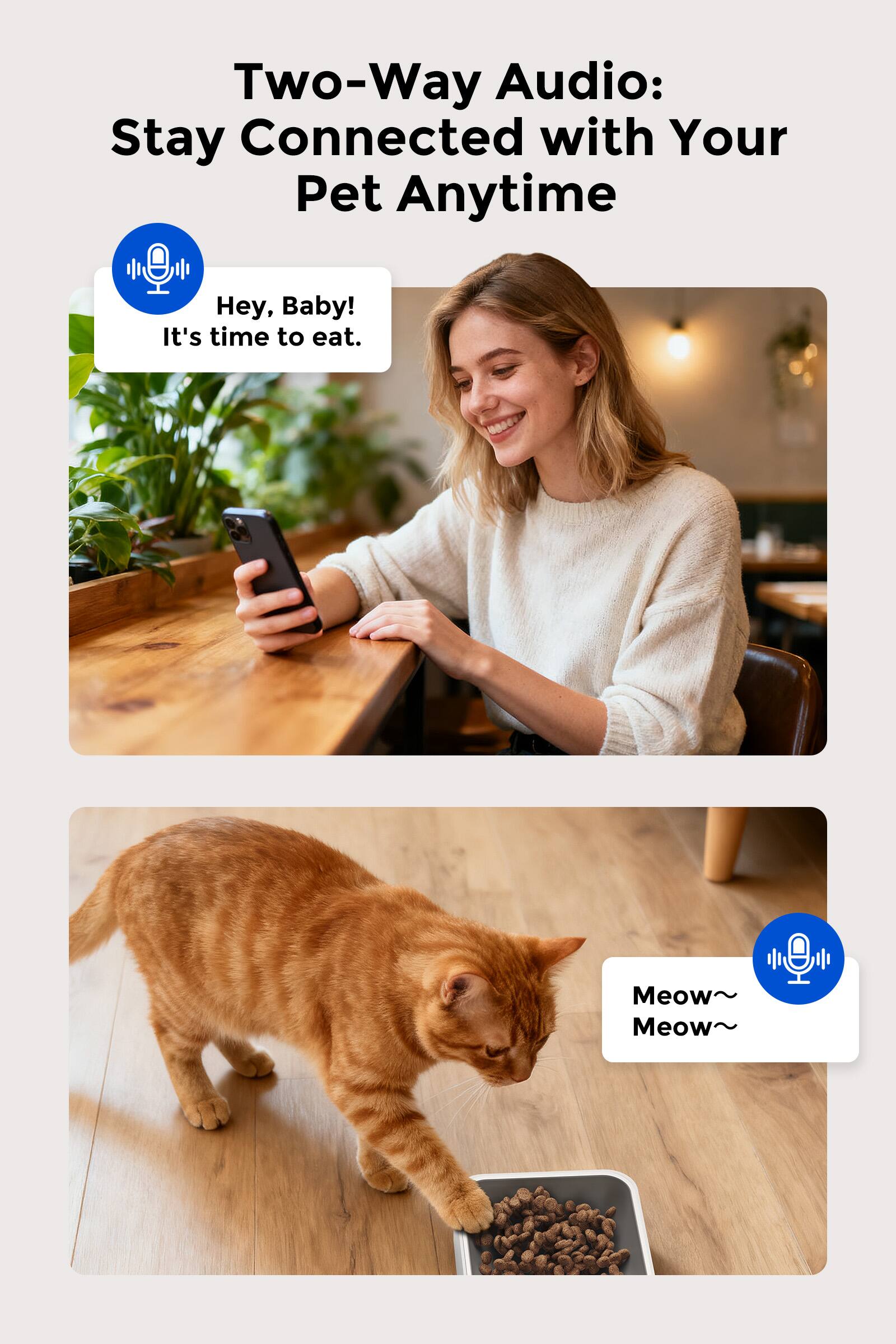 Two-Way Audio: Stay Connected with Your Pet Anytime

Hey, Baby! It's time to eat.

Meow~ Meow~