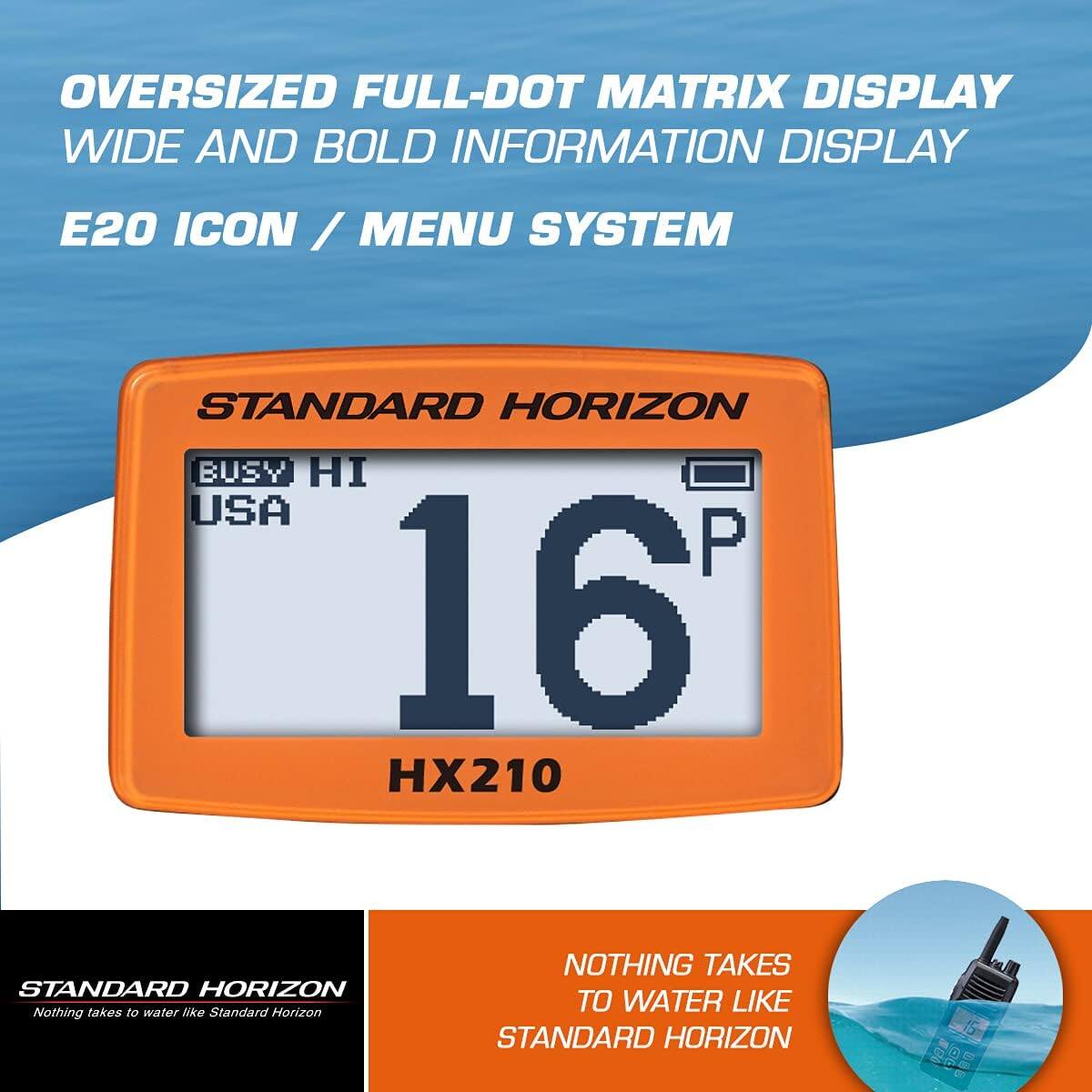 OVERSIZED FULL-DOT MATRIX DISPLAY  
WIDE AND BOLD INFORMATION DISPLAY  
E20 ICON / MENU SYSTEM  

STANDARD HORIZON  
BUSY HI  
USA  
16  
HX210  

NOTHING TAKES TO WATER LIKE STANDARD HORIZON
