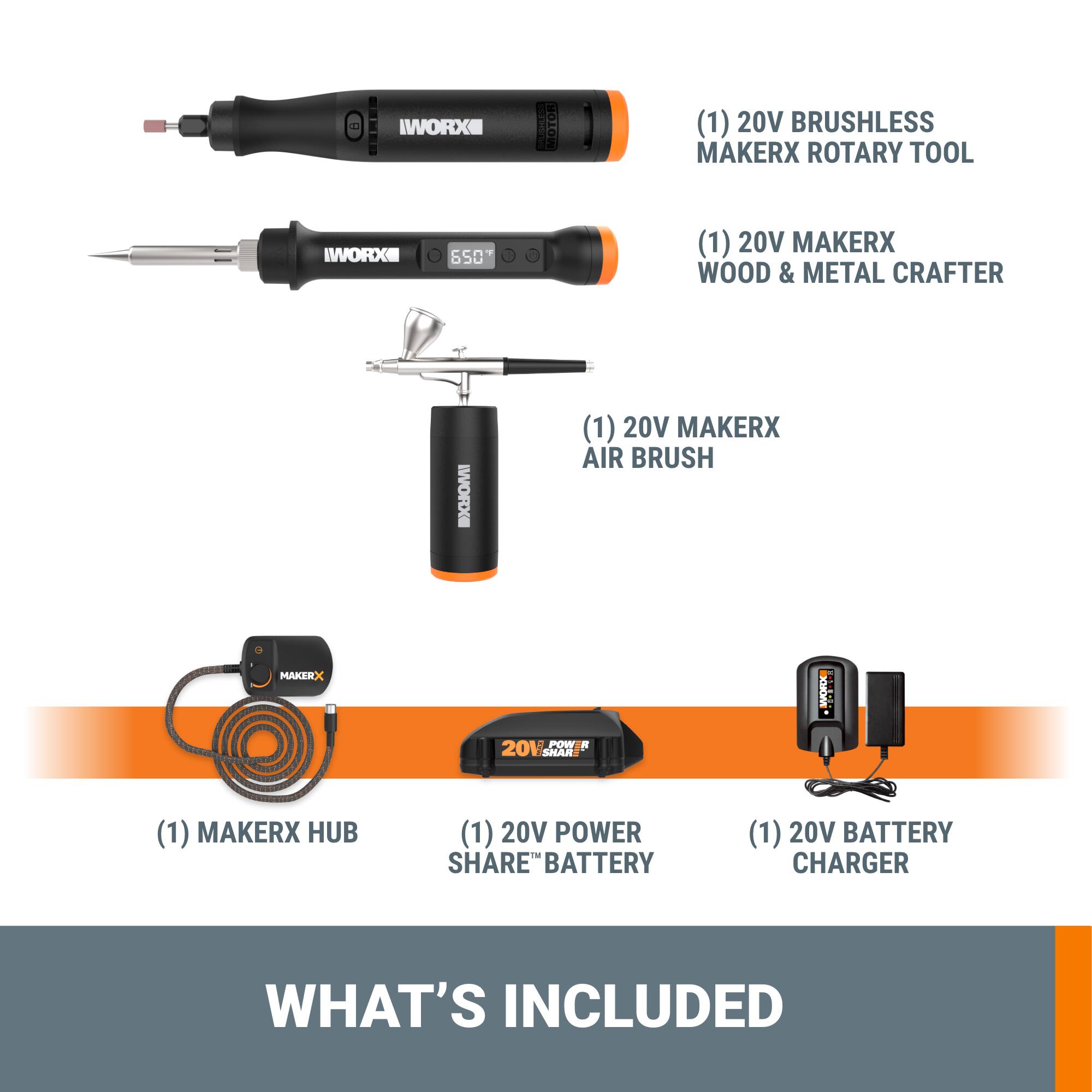IWORX (1) 20V BRUSHLESS MAKERX ROTARY TOOL
IWORX 650 (1) 20V MAKERX WOOD & METAL CRAFTER
BXHOMI (1) 20V MAKERX AIR BRUSH
MAKEEX MOO LE-L POW R 201 SHAR
MAKERX HUB
(1) 20V POWER - SHARE BATTERY
(1) 20V BATTERY CHARGER
WHAT'S INCLUDED