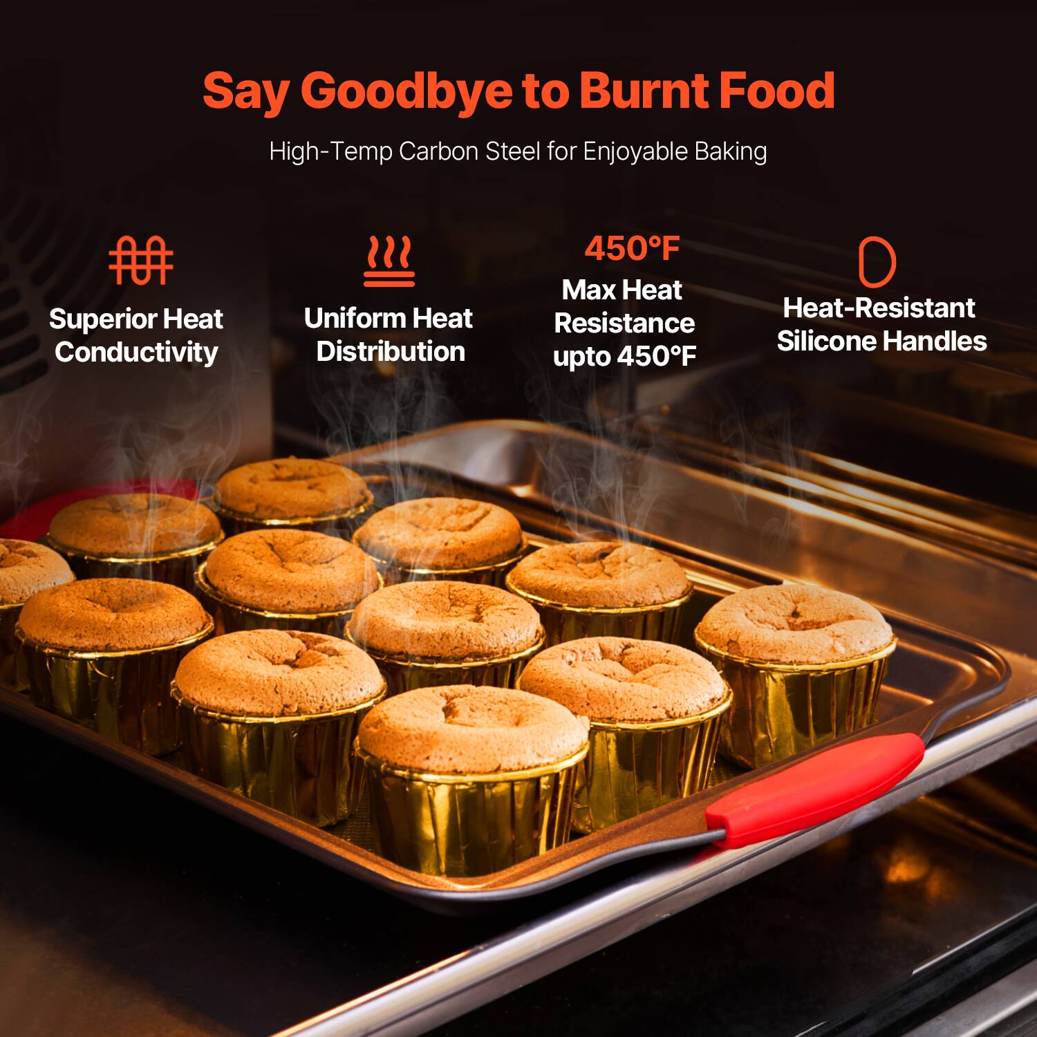 Say Goodbye to Burnt Food

High-Temp Carbon Steel for Enjoyable Baking

- Superior Heat Conductivity
- Uniform Heat Distribution
- 450°F Max Heat Resistance up to 450°F
- Heat-Resistant Silicone Handles
