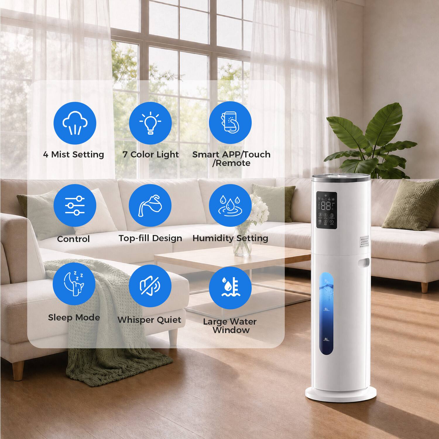 4 Mist Setting  
7 Color Light  
Smart APP/Touch /Remote Control  
Top-fill Design  
Humidity Setting  
Sleep Mode  
Whisper Quiet  
Large Water Window
