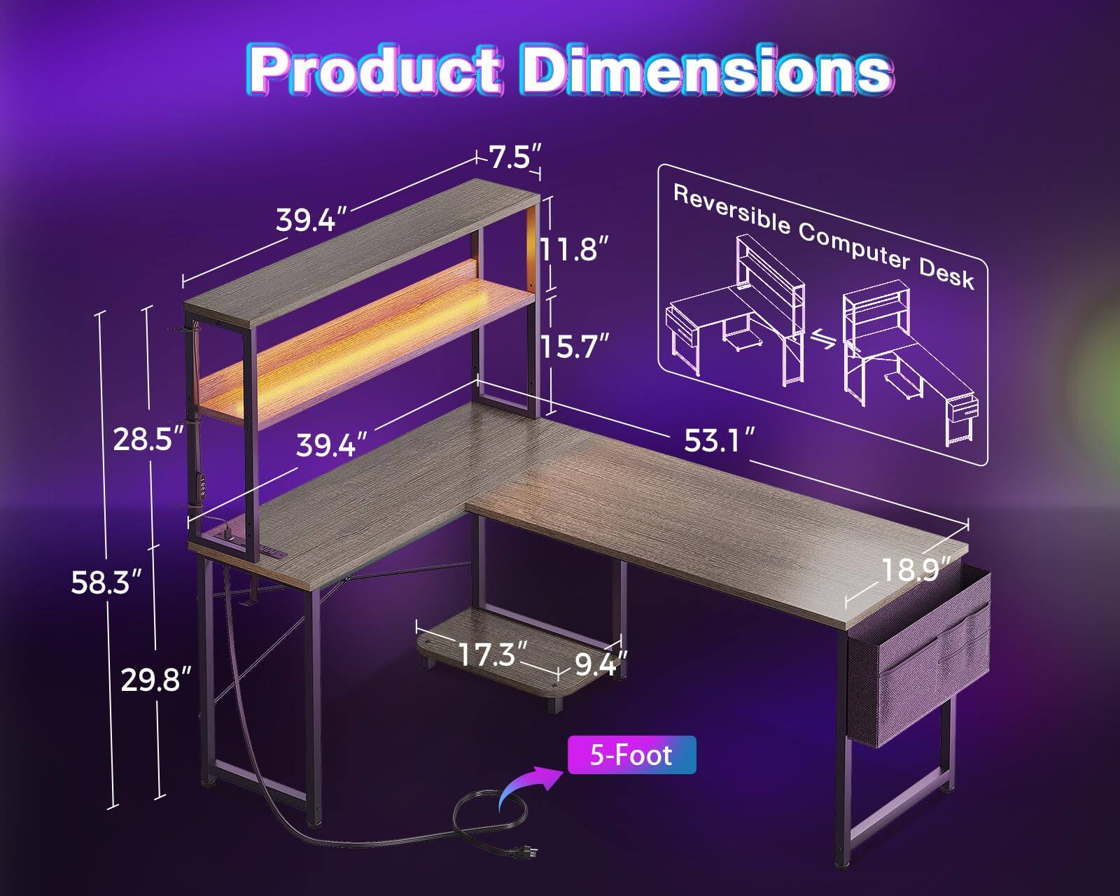 Product Dimensions  
39.4" x 7.5" x 11.8" x 15.7" x 28.5" x 39.4" x 53.1" x 58.3" x 18.9" x 29.8" x 17.3" x 9.4"  
Reversible Computer Desk  
5-Foot