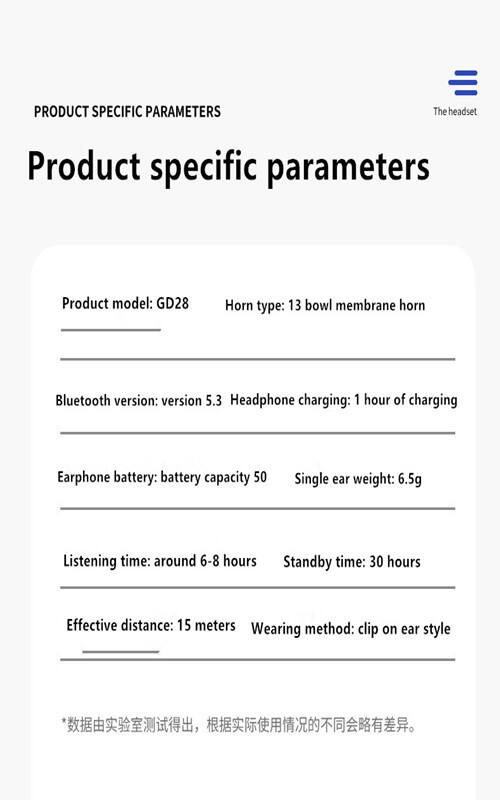 PRODUCT SPECIFIC PARAMETERS

Product specific parameters

- Product model: GD28
- Horn type: 13 bowl membrane horn
- Bluetooth version: version 5.3
- Headphone charging: 1 hour of charging
- Earphone battery: battery capacity 50
- Single ear weight: 6.5g
- Listening time: around 6-8 hours
- Standby time: 30 hours
- Effective distance: 15 meters
- Wearing method: clip on ear style