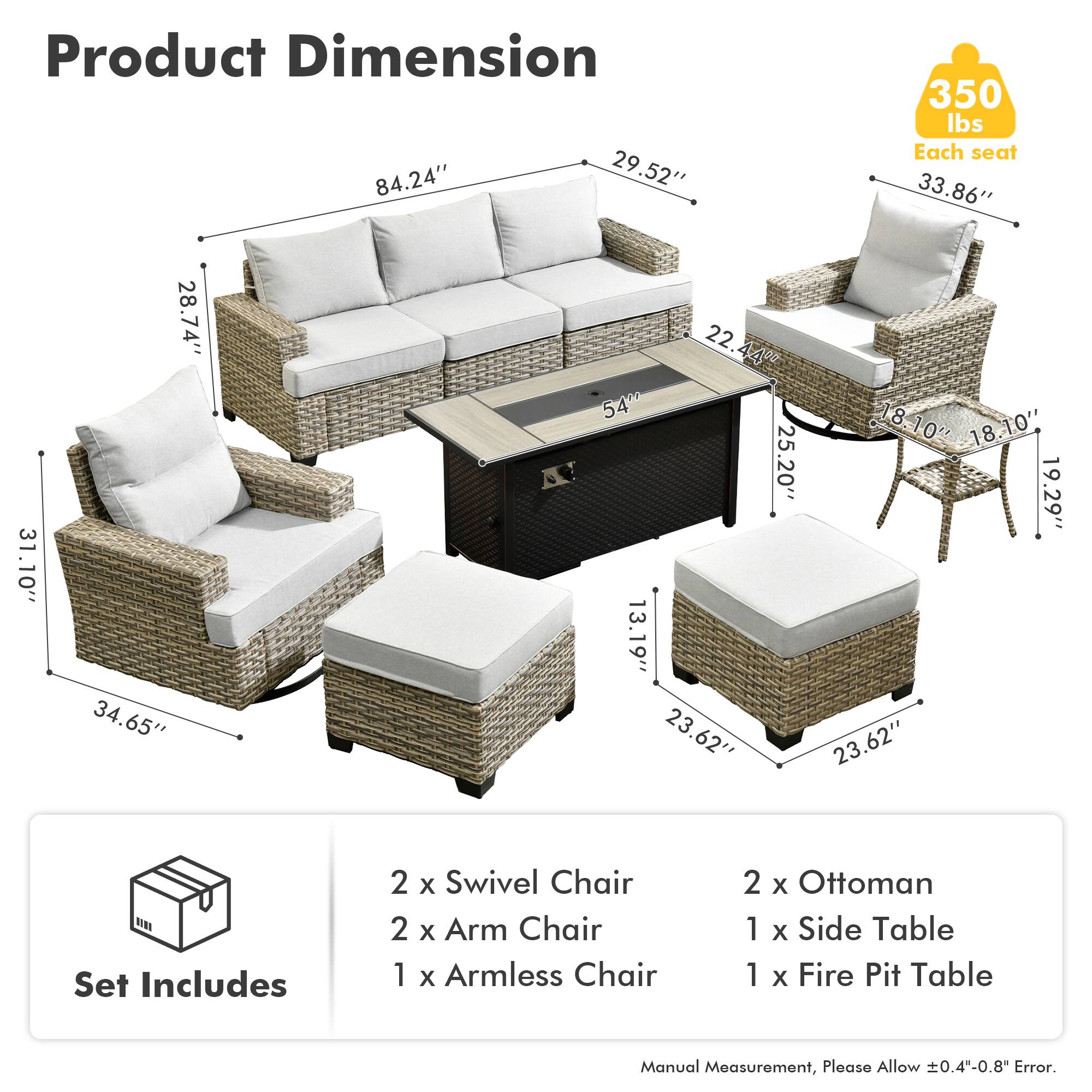 Product Dimension  
84.24" x 29.52" x 350 lbs  
Each seat: 33.86" x 31.10" x 28.74" x 34.65" x 22.44" x 54" x 25.20" x 13.19" x 23.62" x 18.10" x 18.10" x 19.29" x 23.62"  

Set Includes  
2 x Swivel Chair  
2 x Arm Chair  
1 x Armless Chair  
2 x Ottoman  
1 x Side Table  
1 x Fire Pit Table  

Manual Measurement, Please Allow 0.4"-0.8" Error.
