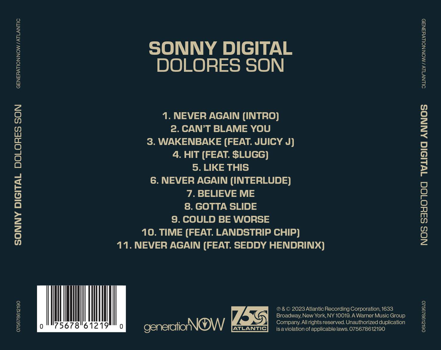 SONNY DIGITAL  
DOLORES SON

1. NEVER AGAIN (INTRO)  
2. CAN'T BLAME YOU  
3. WAKENBAKE (FEAT. JUICY J)  
4. HIT (FEAT. $LUGG)  
5. LIKE THIS  
6. NEVER AGAIN (INTERLUDE)  
7. BELIEVE ME  
8. GOTTA SLIDE  
9. COULD BE WORSE  
10. TIME (FEAT. LANDSTRIP CHIP)  
11. NEVER AGAIN (FEAT. SEDDY HENDRIX)

generationNOW / ATLANTIC  
SONNY DIGITAL  
DOLORES SON  
075678612190  
0 75678 61219 0  

© & ℗ 2023 Atlantic Recording Corporation, 1633 Broadway, New York, NY 10019. A Warner Music Group Company. All rights reserved. Unauthorized duplication is a violation of applicable laws. 075678612190