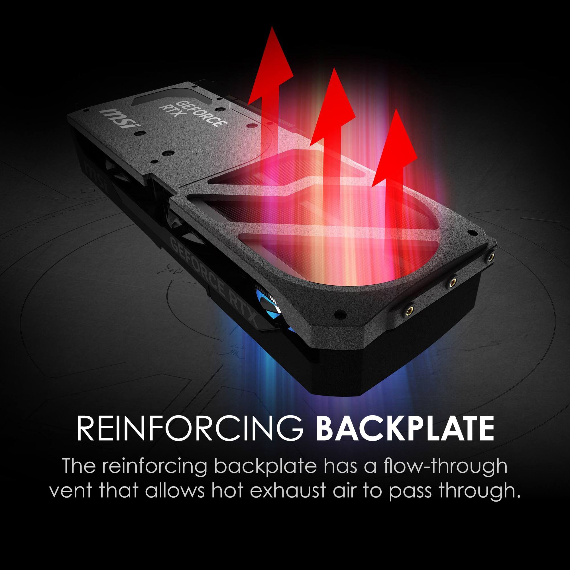 msi RTX GEFORCE mSI GEFORCE T RTX REINFORCING BACKPLATE
The reinforcing backplate has a flow-through vent that allows hot exhaust air to pass through.
