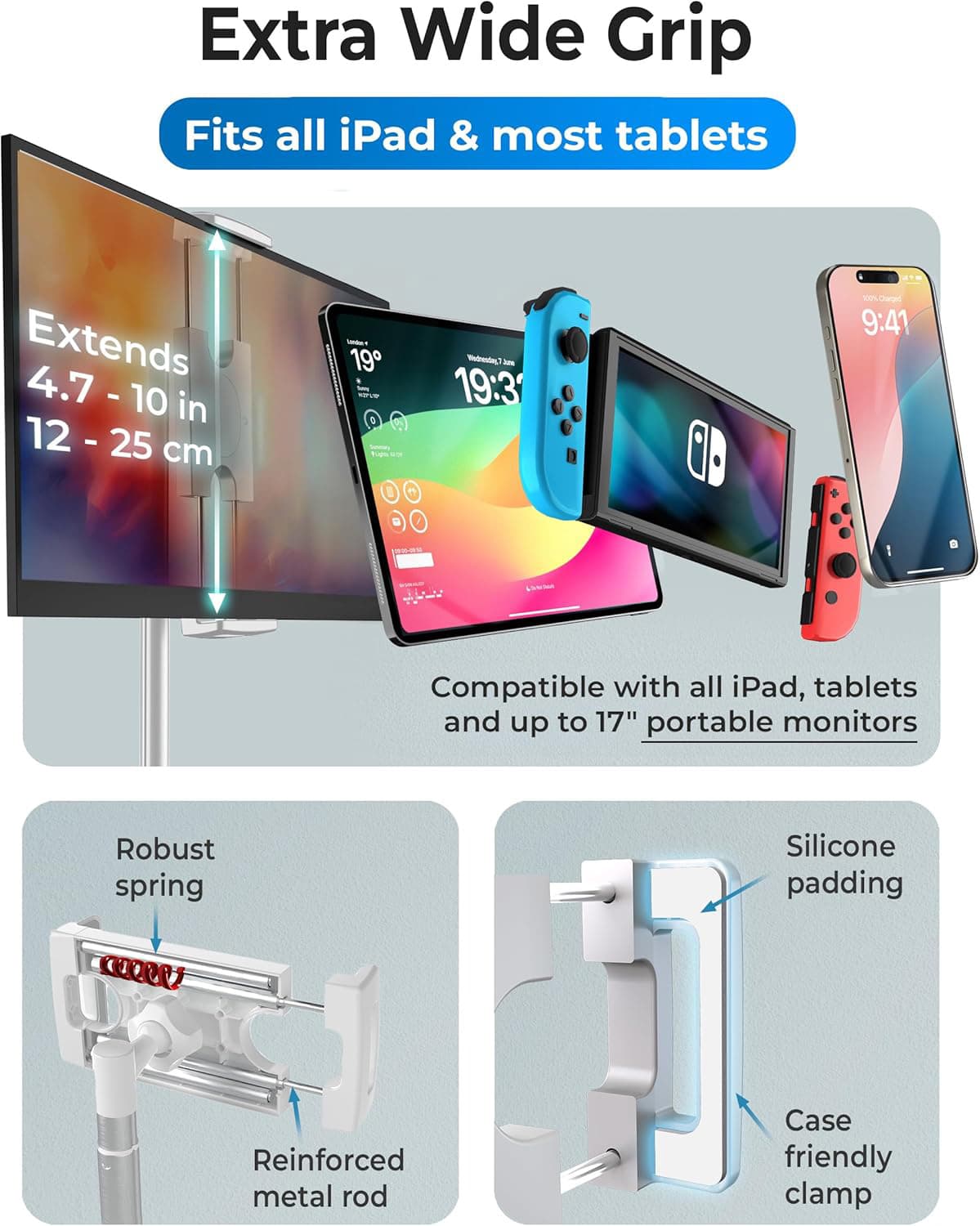 Extra Wide Grip  
Fits all iPad & most tablets  

Extends 4.7 - 10 in (12 - 25 cm)  

Compatible with all iPad, tablets and up to 17" portable monitors  

Robust spring  
Reinforced metal rod  
Silicone padding  
Case friendly clamp