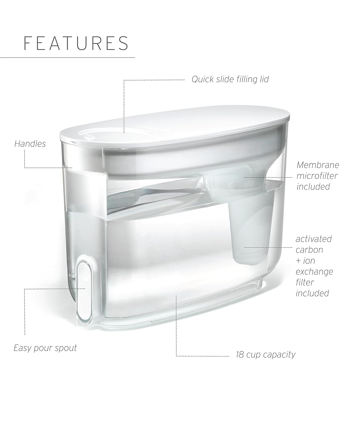 FEATURES  
- Quick slide filling lid  
- Handles  
- Membrane microfilter included  
- Activated carbon + ion exchange filter included  
- Easy pour spout  
- 18 cup capacity