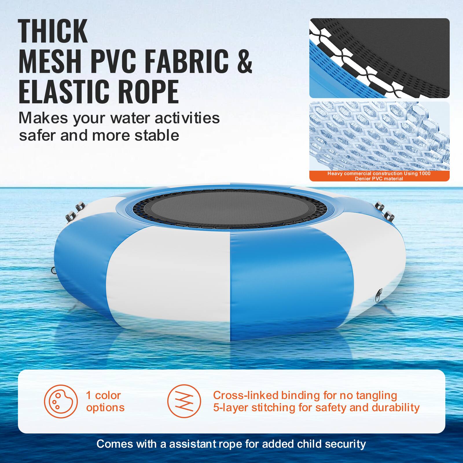 **THICK MESH PVC FABRIC & ELASTIC ROPE**

Makes your water activities safer and more stable.

- Heavy commercial construction using 1000 Denier PVC material.
- 1 color option.
- Cross-linked binding for no tangling.
- 5-layer stitching for safety and durability.
- Comes with an assistant rope for added child security.