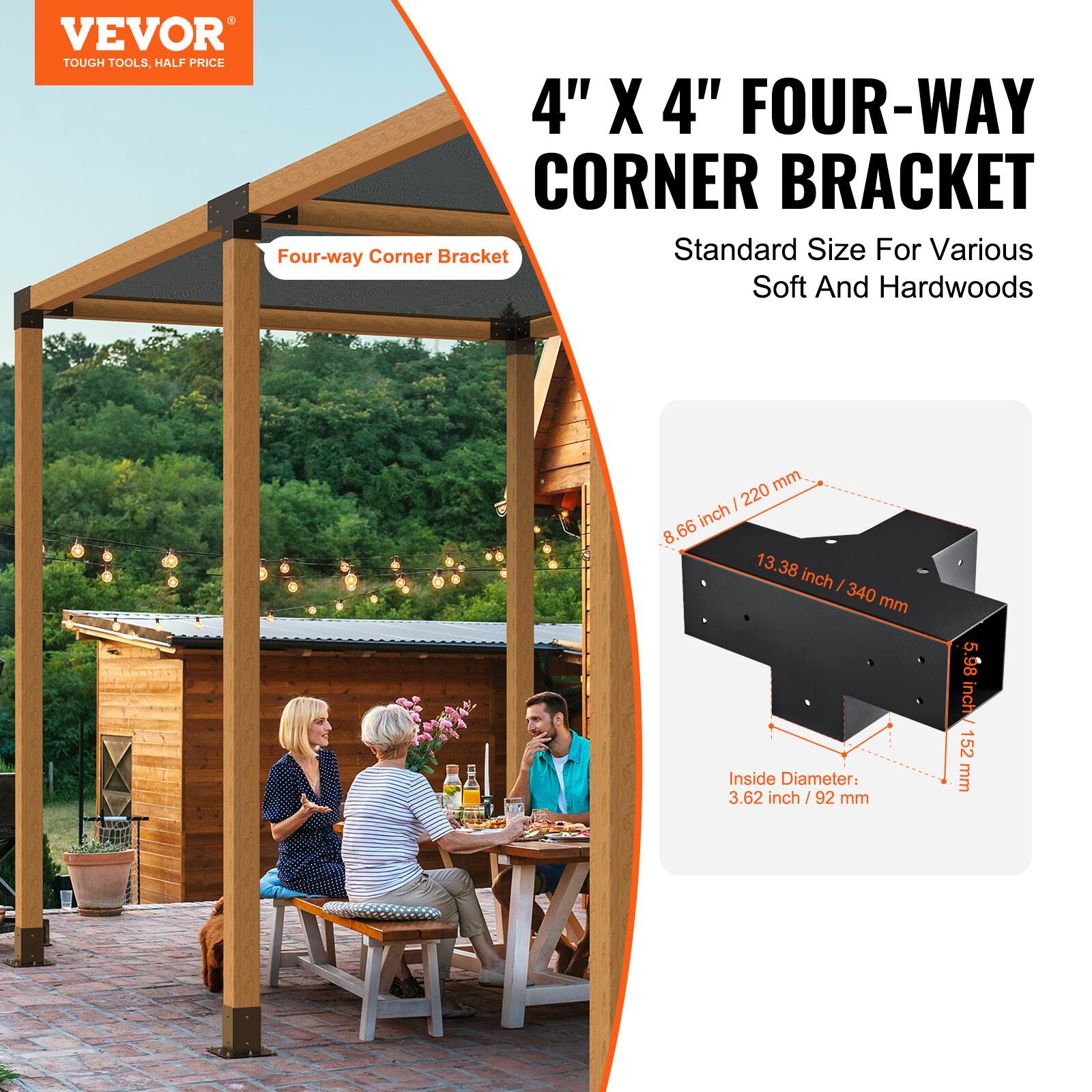 VEVOR  
TOUGH TOOLS, HALF PRICE  

4" X 4" FOUR-WAY CORNER BRACKET  
Standard Size For Various Soft And Hardwoods  

- 8.66 inch / 220 mm  
- 13.38 inch / 340 mm  
- 5.98 inch / 152 mm  
- Inside Diameter: 3.62 inch / 92 mm