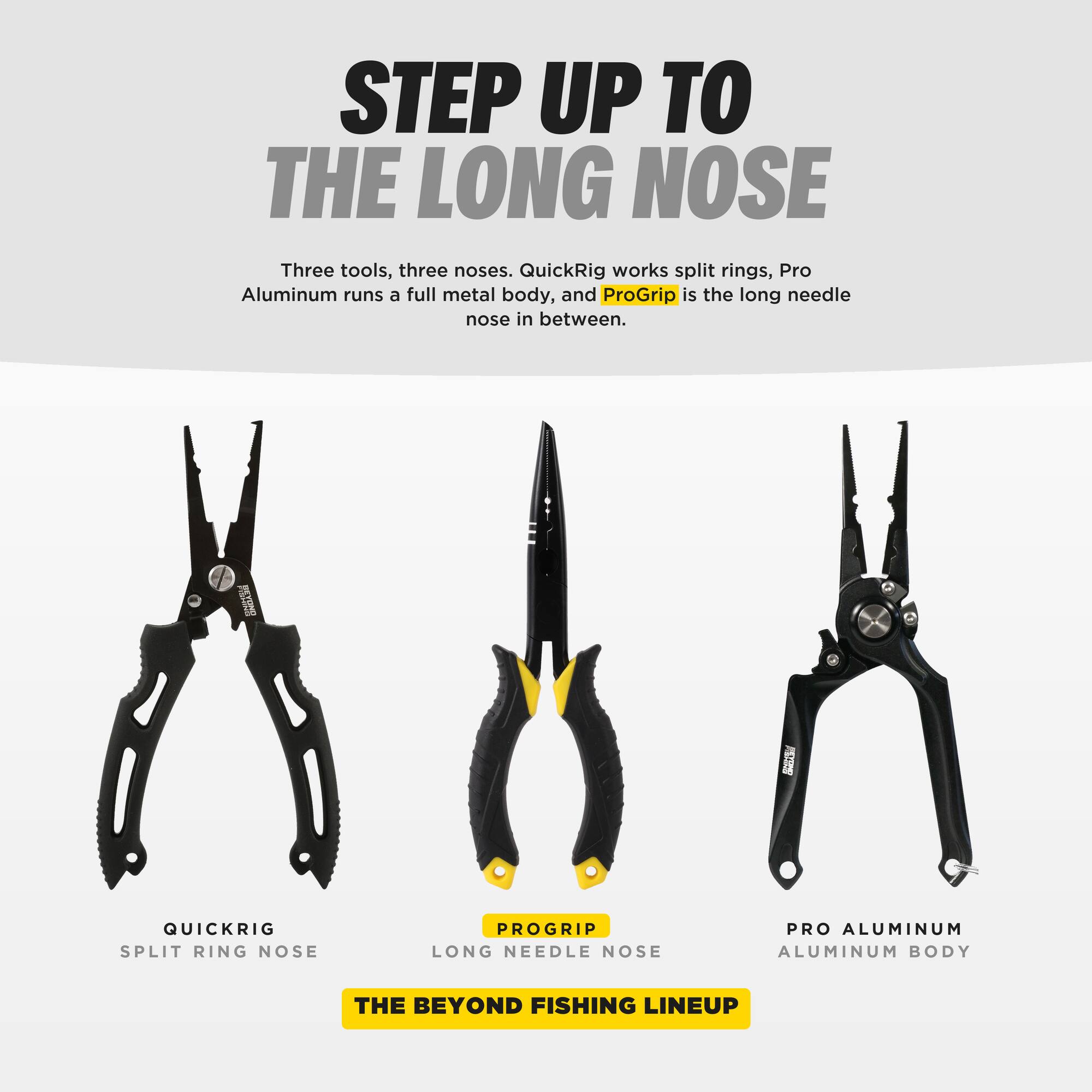 STEP UP TO THE LONG NOSE

Three tools, three noses. QuickRig works split rings, Pro Aluminum runs a full metal body, and ProGrip is the long needle nose in between.

QUICKRIG
SPLIT RING NOSE

PROGRIP
LONG NEEDLE NOSE

PRO ALUMINUM
ALUMINUM BODY

THE BEYOND FISHING LINEUP