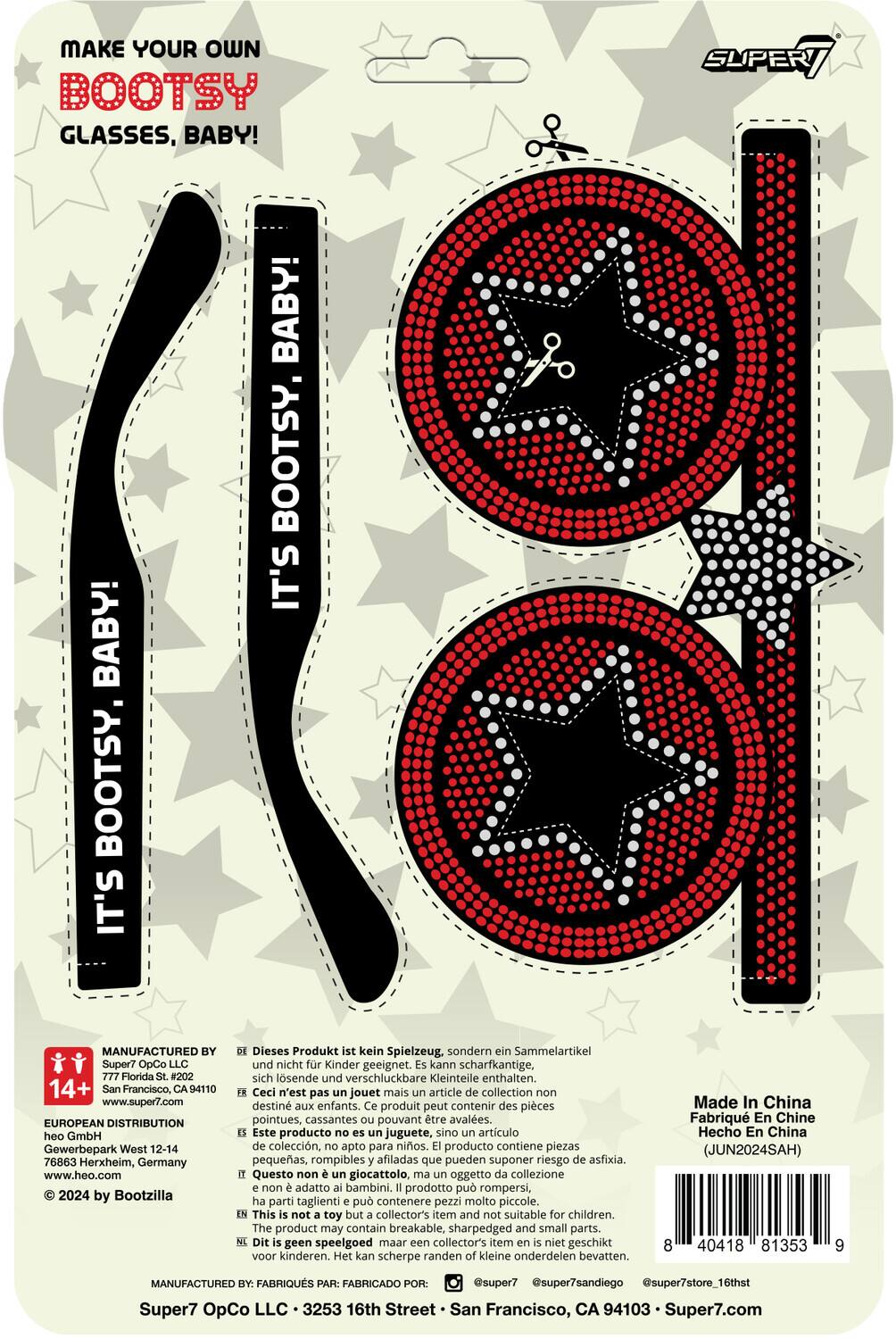 MAKE YOUR OWN BOOTSY GLASSES, BABY!

IT'S BOOTSY, BABY!
IT'S BOOTSY, BABY!
IT'S BOOTSY, BABY!

MANUFACTURED BY
Super7 OpCo LLC
777 Florida St. #202
San Francisco, CA 94107
www.super7.com

EUROPEAN DISTRIBUTION
heo GmbH
Gewerbepark West 12-14
76863 Herxheim, Germany
www.heo.com

© 2024 by Bootzilla

This is not a toy but a collector's item and not suitable for children. The product may contain breakable, sharp-edged and small parts. It is not intended for children.

Dieses Produkt ist kein Spielzeug, sondern ein Sammelartikel und nicht für Kinder geeignet. Kann scharfkantige, sich lösende und verschluckbare Kleinteile enthalten.

Ceci n'est pas un jouet mais un article de collection non destiné aux enfants. Ce produit peut contenir des pièces pointues, cassantes pouvant être avalées.

Este producto no es un juguete, sino un artículo de colección,