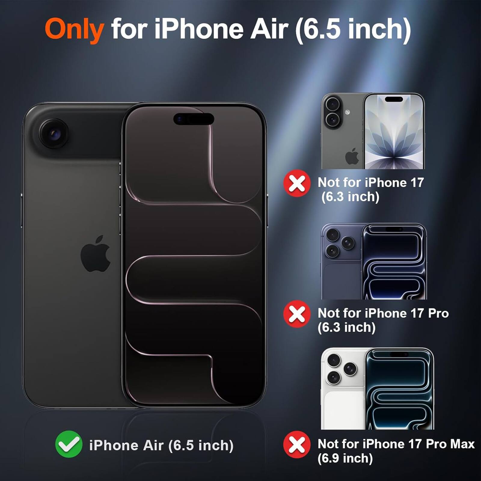 Only for iPhone Air (6.5 inch)

X Not for iPhone 17 (6.3 inch)

X Not for iPhone 17 Pro (6.3 inch)

iPhone Air (6.5 inch)

X Not for iPhone 17 Pro Max (6.9 inch)
