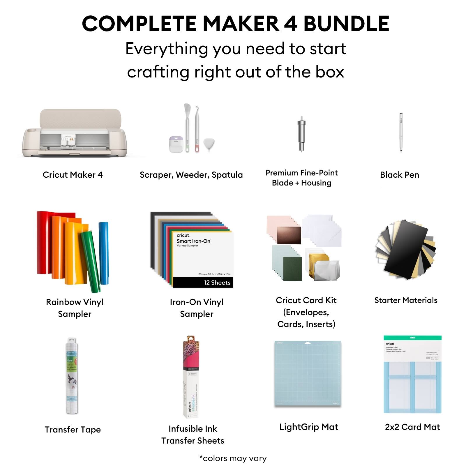 COMPLETE MAKER 4 BUNDLE  
Everything you need to start crafting right out of the box

- Cricut Maker 4
- Scraper, Weeder, Spatula
- Premium Fine-Point Blade + Housing
- Black Pen
- Rainbow Vinyl Sampler
- Iron-On Vinyl Sampler (12 Sheets)
- Cricut Card Kit (Envelopes, Cards, Inserts)
- Starter Materials
- Transfer Tape
- Infusible Ink Transfer Sheets
- LightGrip Mat
- 2x2 Card Mat

*colors may vary