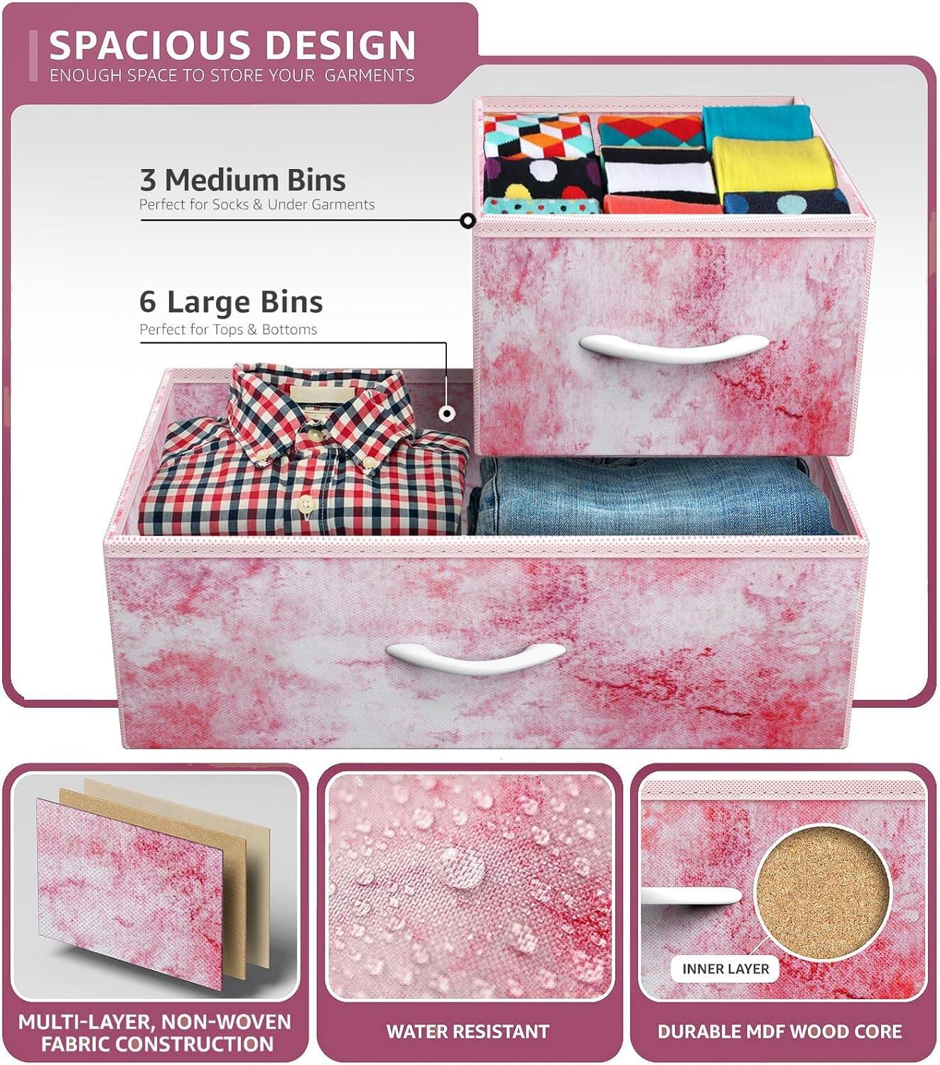 SPACIOUS DESIGN  
ENOUGH SPACE TO STORE YOUR GARMENTS  

3 Medium Bins  
Perfect for Socks & Under Garments  

6 Large Bins  
Perfect for Tops & Bottoms  

MULTI-LAYER, NON-WOVEN FABRIC CONSTRUCTION  
WATER RESISTANT  
DURABLE MDF WOOD CORE
