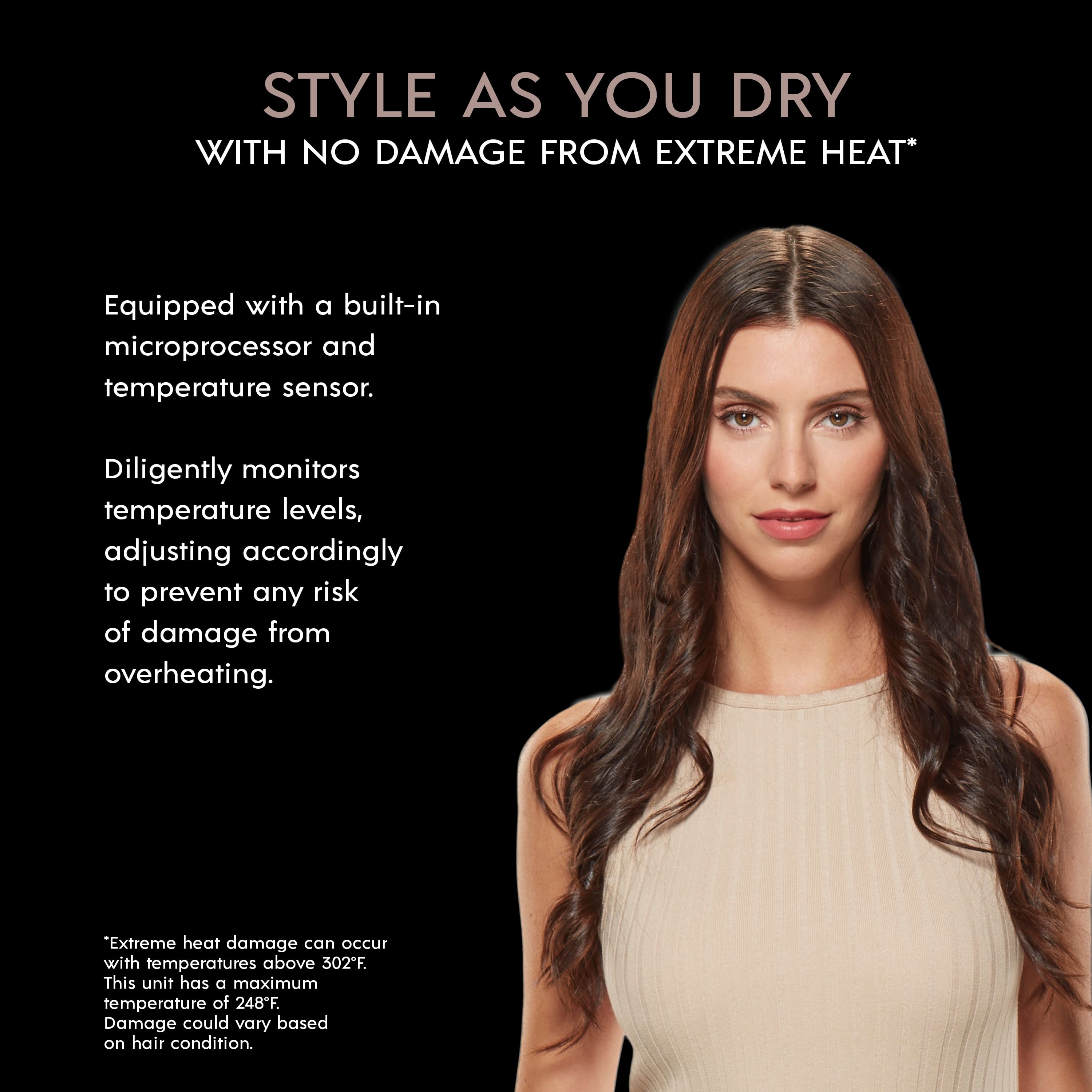 Style as You Dry with No Damage from Extreme Heat. Equipped with a built-in microprocessor and temperature sensor, this unit diligently monitors temperature levels and adjusts accordingly to prevent any risk of damage from overheating. Extreme heat damage can occur with temperatures above 302°F. This unit has a maximum temperature of 248°F. Damage could vary based on hair condition.